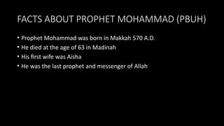 FACTS ABOUT PROPHET MOHAMMAD (PBUH)
• Prophet Mohammad was born in Makkah 570 A.D.
• He died at the age of 63 in Madinah
• His first wife was Aisha
• He was the last prophet and messenger of Allah
 