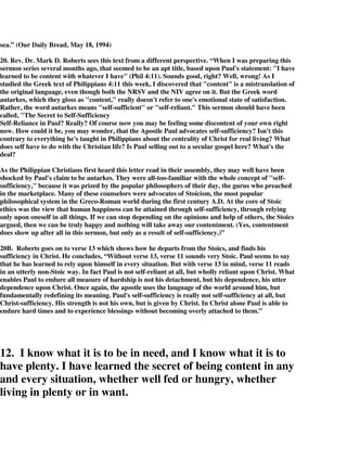 sea.” (Our Daily Bread, May 18, 1994) 
20. Rev. Dr. Mark D. Roberts sees this text from a different perspective. “When I was preparing this 
sermon series several months ago, that seemed to be an apt title, based upon Paul's statement: "I have 
learned to be content with whatever I have" (Phil 4:11). Sounds good, right? Well, wrong! As I 
studied the Greek text of Philippians 4:11 this week, I discovered that "content" is a mistranslation of 
the original language, even though both the NRSV and the NIV agree on it. But the Greek word 
autarkes, which they gloss as "content," really doesn't refer to one's emotional state of satisfaction. 
Rather, the word autarkes means "self-sufficient" or "self-reliant." This sermon should have been 
called, "The Secret to Self-Sufficiency 
Self-Reliance in Paul? Really? Of course now you may be feeling some discontent of your own right 
now. How could it be, you may wonder, that the Apostle Paul advocates self-sufficiency? Isn't this 
contrary to everything he's taught in Philippians about the centrality of Christ for real living? What 
does self have to do with the Christian life? Is Paul selling out to a secular gospel here? What's the 
deal? 
As the Philippian Christians first heard this letter read in their assembly, they may well have been 
shocked by Paul's claim to be autarkes. They were all-too-familiar with the whole concept of "self-sufficiency," 
because it was prized by the popular philosophers of their day, the gurus who preached 
in the marketplace. Many of these counselors were advocates of Stoicism, the most popular 
philosophical system in the Greco-Roman world during the first century A.D. At the core of Stoic 
ethics was the view that human happiness can be attained through self-sufficiency, through relying 
only upon oneself in all things. If we can stop depending on the opinions and help of others, the Stoics 
argued, then we can be truly happy and nothing will take away our contentment. (Yes, contentment 
does show up after all in this sermon, but only as a result of self-sufficiency.)” 
20B. Roberts goes on to verse 13 which shows how he departs from the Stoics, and finds his 
sufficiency in Christ. He concludes, “Without verse 13, verse 11 sounds very Stoic. Paul seems to say 
that he has learned to rely upon himself in every situation. But with verse 13 in mind, verse 11 reads 
in an utterly non-Stoic way. In fact Paul is not self-reliant at all, but wholly reliant upon Christ. What 
enables Paul to endure all measure of hardship is not his detachment, but his dependence, his utter 
dependence upon Christ. Once again, the apostle uses the language of the world around him, but 
fundamentally redefining its meaning. Paul's self-sufficiency is really not self-sufficiency at all, but 
Christ-sufficiency. His strength is not his own, but is given by Christ. In Christ alone Paul is able to 
endure hard times and to experience blessings without becoming overly attached to them.” 
12. I know what it is to be in need, and I know what it is to 
have plenty. I have learned the secret of being content in any 
and every situation, whether well fed or hungry, whether 
living in plenty or in want. 
 