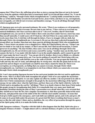 oppose thee! What I have thy sufferings given thee so stern a courage that thou art not to be turned 
away from the opinions which thou hast so tenaciously held? Is it in thyself thou reliest? No, “I can do 
all things,” saith he, “through Christ which strengtheneth me.” Looking boldly around him he turns 
the eye of his faith humbly towards his God and Savior, Jesus Christ, and dares to say, not impiously, 
nor arrogantly, yet with devout reverence and dauntless courage, “I can do all things through Christ 
which strengtheneth me.” 
15. Spurgeon goes on to give personal testimony. He wrote, “There is no weakness or evil propensity, 
which the Christian cannot overcome. Do not come to me end say, “I have striven to overcome my 
natural slothfulness, but I have not been able to do it.” I do avow, brother, that if Christ hath 
strengthened you, you can do it. I don’t believe there exists anywhere under heaven a more lazy man 
than myself naturally; I would scarce stir if I had my will, but if there be a man under heaven who 
works more than I do, I wish him well through his labors. I have to struggle with my sloth, but 
through Christ who strengtheneth me, I overcome it. Do not say thou hast a physical incapacity for 
strong effort; my brother, thou hast not; thou canst do all things through Christ who strengtheneth 
thee. A brave heart can master even a sluggish liver. Often do I find brethren who say, “I hope I am 
not too timid or too rash in my temper, or that I am not idle, but I find myself inconstant, I cannot 
persevere in anything.” My dear brother, thou canst. You can do all things through Christ who 
strengtheneth you. Do not sit down and excuse yourself by saying, “Another man can do this, but I 
cannot; the fact is, I was made with this fault, it was in the mould originally, and it cannot be got rid 
of, I must make the best I can of it “ You can get rid of it, brother, there is not a Hittite or a Jebusite 
in all Canaan that you cannot drive out. You can do nothing of yourself, but Christ being with you, 
you can make their high walls fall flat even as the walls of Jericho. You can go upon the tottering 
walls and slay the sons of Anak, and although they be strong men, who like the giants had six toes on 
each foot and six fingers on each hand you shall be more than a match for them all. There is no 
corruption, no evil propensity, no failing that you cannot overcome, through Christ which 
strengtheneth you. And there is no temptation to sin from without which you cannot also overcome 
through Christ which strengtheneth you.” 
16. I can’t stop quoting Spurgeon because he has such great insights into this text and its application. 
He wrote, “How is it that Christ doth strengthen his people? None of us can explain the mysterious 
operations of the Holy Spirit; we can only explain one effect by another. I do not pretend to be able to 
show how Christ communicates strength to his people by the mysterious inflowings of the Spirit’s 
energy; let me rather show what the Spirit does, and how these acts of the Spirit which he works for 
Christ tend to strengthen the soul for “all things.”There is no doubt whatever that Jesus Christ makes 
his people strong by strengthening their faith. It is remarkable that very many poor timid and 
doubting Christians during the time of Mary’s persecution were afraid when they were arrested that 
they should never bear the fire, but a singular circumstance is, that these generally behaved the most 
bravely, and played the man in the midst of the fire with the most notable constancy. It seems that 
God gives faith equal to the emergency, and weak faith can suddenly sprout, and swell, and grow, till 
it comes to be great faith under the pressure of a great trial Oh! there is nothing that braces a man’s 
nerves like the cold winter’s blast; and so, doubtless, the very effect of persecution through the agency 
of the Spirit going with it, is to make the feeble strong. 
16B. Spurgeon continues, “Together with this faith it often happens that the Holy Spirit also gives a 
singular firmness of mind — I might almost call it a celestial obstinacy of spirit. Let me remind you of 
 