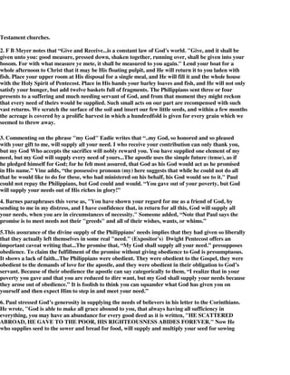 Testament churches. 
2. F B Meyer notes that “Give and Receive...is a constant law of God's world. "Give, and it shall be 
given unto you: good measure, pressed down, shaken together, running over, shall be given into your 
bosom. For with what measure ye mete, it shall be measured to you again." Lend your boat for a 
whole afternoon to Christ that it may be His floating pulpit, and He will return it to you laden with 
fish. Place your upper room at His disposal for a single meal, and He will fill it and the whole house 
with the Holy Spirit of Pentecost. Place in His hands your barley loaves and fish, and He will not only 
satisfy your hunger, but add twelve baskets full of fragments. The Philippians sent three or four 
presents to a suffering and much needing servant of God, and from that moment they might reckon 
that every need of theirs would be supplied. Such small acts on our part are recompensed with such 
vast returns. We scratch the surface of the soil and insert our few little seeds, and within a few months 
the acreage is covered by a prolific harvest in which a hundredfold is given for every grain which we 
seemed to throw away. 
3. Commenting on the phrase "my God" Eadie writes that “..my God, so honored and so pleased 
with your gift to me, will supply all your need. I who receive your contribution can only thank you, 
but my God Who accepts the sacrifice will nobly reward you. You have supplied one element of my 
need, but my God will supply every need of yours...The apostle uses the simple future (tense), as if 
he pledged himself for God; for he felt most assured, that God as his God would act as he promised 
in His name.” Vine adds, “the possessive pronoun (my) here suggests that while he could not do all 
that he would like to do for these, who had ministered on his behalf, his God would see to it." Paul 
could not repay the Philippians, but God could and would. “You gave out of your poverty, but God 
will supply your needs out of His riches in glory!” 
4. Barnes paraphrases this verse as, "You have shown your regard for me as a friend of God, by 
sending to me in my distress, and I have confidence that, in return for all this, God will supply all 
your needs, when you are in circumstances of necessity." Someone added, “Note that Paul says the 
promise is to meet needs not their "greeds" and all of their wishes, wants, or whims.” 
5.This assurance of the divine supply of the Philippians' needs implies that they had given so liberally 
that they actually left themselves in some real "need." (Expositor's) Dwight Pentecost offers an 
important caveat writing that...The promise that, “My God shall supply all your need.” presupposes 
obedience. To claim the fulfillment of the promise without giving obedience to God is presumptuous. 
It shows a lack of faith...The Philippians were obedient. They were obedient to the Gospel, they were 
obedient to the demands of love for the apostle, and they were obedient in their obligation to God’s 
servant. Because of their obedience the apostle can say categorically to them, “I realize that in your 
poverty you gave and that you are reduced to dire want, but my God shall supply your needs because 
they arose out of obedience.” It is foolish to think you can squander what God has given you on 
yourself and then expect Him to step in and meet your need.” 
6. Paul stressed God’s generosity in supplying the needs of believers in his letter to the Corinthians. 
He wrote, "God is able to make all grace abound to you, that always having all sufficiency in 
everything, you may have an abundance for every good deed as it is written, "HE SCATTERED 
ABROAD, HE GAVE TO THE POOR, HIS RIGHTEOUSNESS ABIDES FOREVER." Now He 
who supplies seed to the sower and bread for food, will supply and multiply your seed for sowing 
 