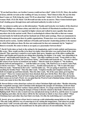 "If you had been there, our brother Lazarus would not have died" (John 11:21,32). Mary, the mother 
of Jesus, told the servants at the wedding of Cana, in essence, "Don’t listen to him. He says his time 
hasn’t come yet. Well, bring the water! We’ll see about that" (John 2:1-5). The Syro-Phoenician 
woman (Matt. 15:21-28; Mark 7:24-30)would not take no for an answer. These women insisted upon 
God’s healing grace through Jesus and confronted authority in order to do so.” 
6C. An unknown author give us this information: “Euodia and Syntyche were leaders of the church at 
Phillipi. Phillipi was a Roman colony and chief city of a district of Macedonia in northern Greece. 
Women in Macedonia were regarded in higher esteem and walked in more equality than almost 
anywhere else in the ancient world. There is archeological evidence that tells us that one woman 
erected tombs for both herself and her husband out of their joint earnings. There are monuments in 
Macedonia for women put there by public organizations. Women here were respected leaders in the 
church and in society. Another indicator of Euodia and Syntyche's leadership position is the manner 
in which Paul addresses them. He does not condescend, he does not command, but he "implores" 
them to reconcile. He comes to them as an equal, as a peacemaker between them.” 
7. David Curtis takes us back to the setting by his imagination, and it is both realistic and humorous. 
He wrote, “How would you like to be these two ladies when this letter was read in front of the whole 
church? They must have wanted to crawl under their pews. Imagine one of the elders reading this 
letter and Euodia and Syntyche are sitting there listening. In chapter 3, he reads "our citizenship is in 
heaven" and Euodia and Syntyche say, "Amen." The elder continues to read, "From which we also 
eagerly wait for the Savior, the Lord Jesus Christ," And Euodia and Syntyche say, "We can't wait for 
the return of our Savior to transform our bodies." Then he starts in to chapter 4, "My brethren, 
dearly beloved and longed for...." And the ladies are crying, "Oh, Paul loves us so much. I miss Paul, 
I wish he were here." "My joy and my crown...., Euodia and Syntyche say, "Oh we miss this man." 
Then he reads, "Stand fast in the Lord." And the ladies say, "We are going to stand fast, we'll do 
anything for brother Paul." Then the elder reads, "I implore Euodia and I implore Syntyche..." They 
both sit straight up and listen intently. Then the elder reads, "Be of the same mind, get it together 
women!" These two women must have been shocked, their jaws hit the floor. Here they are in the 
public meeting and the Word of God is being read and their names are mentioned. For all eternity, 
their names are in God's Word. Are you glad that the Word of God is finished being written? Do you 
want your name in here like these ladies?” 
8. Stewart Brisco writes about how serious it is when Christians fight each other. “Besides obscuring 
the evangelistic message, inter-Christian strife dissipates the energies of Christians. It diverts them 
from the real object of their warfare: Satan and his cohorts. To a large extent the effectiveness of a 
body of believers in thwarting the designs of Satan is directly related to that body’s effectiveness in 
fighting itself. There is only so much nervous and physical energy in all of us, and the more we expend 
in fighting each other, the less there will be for the real task to which we have been called.” When 
Christians hurt each other they hurt their own body. It is like the teeth biting one’s own hand.” 
9. Jowett gives us a picture of how best to warm up a cold relationship among believers. He wrote, 
“The only really effective way of removing ice is by raising the temperature. And when two people 
have been “cold” towards each other, when their conversation and fellowship are like ice, it is not 
good trying to chip away the encumbrance by the picks and axes of conventionality. The only 
 