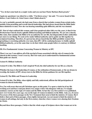 "Yes. In fact come back in a couple weeks and you can hear Pastor Barbara Buck preach." 
Again my questioner was silent for a while. "I'm blown away," she said. "I've never heard of this 
before. I can't believe it. I don't know what I think about it." 
As you've probably guessed, she had come from a church that excludes women from certain tasks, 
notably from preaching and overall church leadership. She had always heard that the Bible limits 
these ministries to men. Now she was hearing something quite different, and she was stunned. 
5C. Part of what confused this woman, and it has perplexed other folk over the years, is that Irvine 
Presbyterian Church clearly upholds biblical teaching and biblical authority. We are not a church, 
like some, that considers the Bible to be an authority for our life, but dispensable if other authorities 
are more to our liking. We seek to live under biblical authority and to guide our life together by 
scriptural teaching. Therefore, if a person has always heard that the Bible prohibits women from 
preaching or exercising authority over men, then IPC will be confusing because we boldly uphold 
biblical authority, yet at the same time we do that which some people believe is contrary to biblical 
teaching. 
5D. Five Fundamental Axioms Concerning Women in Ministry at IPC 
There's no way I can address all of the myriad of issues associated with the role of women in the 
church in this sermon. I won't even try. But I do want you to understand five fundamental axioms 
that guide our church. 
Axiom #1: Biblical Authority 
Axiom #1 is this: The Bible is God's inspired Word, the chief authority for our life as a church. 
Whether the issue is the leadership of women, or the ordination of homosexuals, or the use drums in 
worship, the leaders of IPC always turn to the Bible for divine guidance for our life together. 
Axiom #2: The Bible and Women in Leadership 
Axiom #2 is this: The Bible, when rightly and fully understood, affirms the full participation of 
women in church leadership. 
Yes, I'm well aware that not all Christians agree on this point. I've spent a whole lot of my life 
working on it and have read just about every major writer who disagrees with me. I've taught 
seminary courses on the topic of women and the Bible. In fact the very first article I ever published, 
now over twenty five years ago, was on the topic of women in ministry in the Bible. And, yes, of course 
I'm aware of the three passages in the New Testament that seem to limit the ministry of women. But I 
believe that each of these passages, when rightly interpreted, was not meant to limit the ministry of 
women in all settings, but only in the first-century churches where women were abusing their freedom 
in Christ. 
Beyond these three passages, I believe that the whole scope of Scripture shows that women are to be 
 