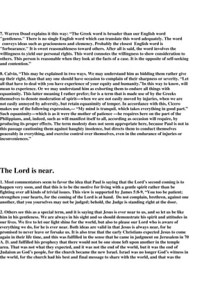 7. Warren Doud explains it this way: “The Greek word is broader than our English word 
"gentleness." There is no single English word which can translate this word adequately. The word 
conveys ideas such as graciousness and clemency. Probably the closest English word is 
"forbearance." It is sweet reasonableness toward others. After all is said, the word involves the 
willingness to yield our personal rights. This word connotes the willingness to show consideration to 
others. This person is reasonable when they look at the facts of a case. It is the opposite of self-seeking 
and contention.” 
8. Calvin, “This may be explained in two ways. We may understand him as bidding them rather give 
up their right, than that any one should have occasion to complain of their sharpness or severity. “Let 
all that have to deal with you have experience of your equity and humanity.”In this way to know, will 
mean to experience. Or we may understand him as exhorting them to endure all things with 
equanimity. This latter meaning I rather prefer; for is a term that is made use of by the Greeks 
themselves to denote moderation of spirit—when we are not easily moved by injuries, when we are 
not easily annoyed by adversity, but retain equanimity of temper. In accordance with this, Cicero 
makes use of the following expression,— “My mind is tranquil, which takes everything in good part.” 
Such equanimity—which is as it were the mother of patience —he requires here on the part of the 
Philippians, and, indeed, such as will manifest itself to all, according as occasion will require, by 
producing its proper effects. The term modesty does not seem appropriate here, because Paul is not in 
this passage cautioning them against haughty insolence, but directs them to conduct themselves 
peaceably in everything, and exercise control over themselves, even in the endurance of injuries or 
inconveniences.” 
The Lord is near. 
1. Most commentators seem to favor the idea that Paul is saying that the Lord’s second coming is to 
happen very soon, and that this is to be the motive for living with a gentle spirit rather than be 
fighting over all kinds of trivial issues. This view is supported by James 5:8-9, “You too be patient; 
strengthen your hearts, for the coming of the Lord is at hand. Do not complain, brethren, against one 
another, that you yourselves may not be judged; behold, the Judge is standing right at the door. 
2. Others see this as a special term, and it is saying that Jesus is ever near to us, and so let us be like 
him in his gentleness. We are always in his sight and so should demonstrate his spirit and attitudes in 
our lives. We live to let our light shine for the world, but also to please our Lord who is aware of 
everything we do, for he is ever near. Both ideas are valid in that Jesus is always near, for he 
promised to never leave or forsake us. It is also true that the early Christians expected Jesus to come 
again in their life time, and this was fulfilled in the sense that he came in judgment on Jerusalem in 70 
A. D. and fulfilled his prophecy that there would not be one stone left upon another in the temple 
area. That was not what they expected, and it was not the end of the world, but it was the end of 
Judaism as God’s people, for the church became the new Israel. Israel was no longer God’s witness in 
the world, for the church had his best and final message to share with the world, and that was the 
 