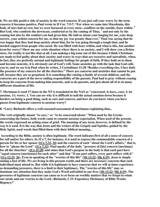 6. We see this positive side of anxiety in the word concern. If you just call your worry by the term 
concern it becomes positive. Paul wrote in II Cor. 7:5-7, “For when we came into Macedonia, this 
body of ours had no rest, but we were harassed at every turn—conflicts on the outside, fears within. 6 
But God, who comforts the downcast, comforted us by the coming of Titus, 7 and not only by his 
coming but also by the comfort you had given him. He told us about your longing for me, your deep 
sorrow, your ardent concern for me, so that my joy was greater than ever.” Paul was saying that he 
was happy that they had deep anxiety about him, for he was going through a tough time, and he 
needed support from people who cared. He was filled with fears within, and what is this, but another 
term for worry? Show me any crisis situation where there is no anxiety, and I will show you a fiction 
story, for reality is not like that at all. I am making a big issue out of this because I think Christians 
are made to feel guilty about their anxiety and worry in ways that are excessive and unrealistic, when, 
in fact, they are perfectly normal and legitimate feelings for people of faith. If they hold on to them 
and become neurotic, it is obviously out of God’s will. Some anxieties go with the task that God calls 
you to, and we see it in Paul when he writes, 2 Corinthians 11:28 “Besides everything else, I face daily 
the pressure of my concern for all the churches.” There are concerns and anxieties that cannot be put 
off, because they are so perpetual. It is something like raising a family of several children, and the 
concerns are a part of the never ending responsibility of the parents. Paul had to pray without ceasing 
to keep his concerns from making him neurotic, and so do parents, and just about all of us in many 
different situations of life. 
7. Merimnao is used 17 times in the NT is translated in the NAS as "concerned, 4; have...care, 1; be 
anxious, 11; worry, 1. You can see why it is difficult to nail the actual emotion down because it 
borders on being a good thing, such as care and concern, and how do you know when you have 
passes from legitimate concern to anxious worry? 
8. “Larry Richards offers a well reasoned assessment of merimnao explaining that... 
The verb originally meant "to care," or "to be concerned about." When used by the Greeks 
concerning the future, both words came to connote anxious expectation. When used of the present, 
the words expressed an aching sense of grief. The meaning of any term, however, is defined by the 
way it is used. It is the way that Jesus and the writers of the Gospels and Epistles, guided by the 
Holy Spirit, used words that filled them with their biblical meaning... 
According to the Bible, anxiety is often legitimate. The word indicates first of all a sense of concern 
for self and/or for others. In 1Co 7, for instance, it is used to express the commendable concern of a 
person for his or her spouse (1Co 7:33, 34) and the concern of each "about the Lord's affairs," that is, 
how to "please the Lord" (1Co 7:32). Paul speaks of the daily "pressure of [his] concern [merimna] 
for all the churches" (2Co 11:28) and states that God's purpose in the body is that each part have 
"equal concern [merimnao] for each other" and that "if one part suffers, every part suffers with it" 
(1Co 12:25, 26). Even in speaking of the "worries of this life" (Mt 13:22; Mk 4:19), Jesus is simply 
stating a fact of life. We are living in this present world, and there are necessary concerns that each 
individual must attend to. But while it is legitimate to have concerns that we will at times experience 
as demanding pressures, there is a limit to their legitimacy. The "worries of this life" may so 
dominate our attention that they make God's Word unfruitful in our lives (Mt 13:22; Mk 4:19). The 
pressures of legitimate concerns can cause us to so focus on worldly matters that we forget to relate 
our needs and our worries to the Lord. (Richards, L O: Expository Dictionary of Bible Words: 
Regency)” 
 