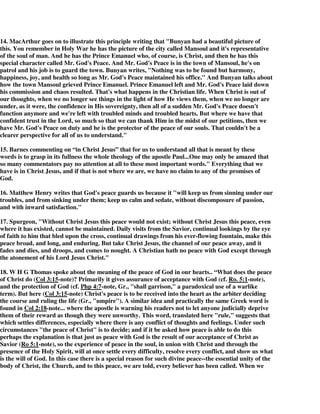 14. MacArthur goes on to illustrate this principle writing that "Bunyan had a beautiful picture of 
this. You remember in Holy War he has the picture of the city called Mansoul and it's representative 
of the soul of man. And he has the Prince Emanuel who, of course, is Christ, and then he has this 
special character called Mr. God's Peace. And Mr. God's Peace is in the town of Mansoul, he's on 
patrol and his job is to guard the town. Bunyan writes, "Nothing was to be found but harmony, 
happiness, joy, and health so long as Mr. God's Peace maintained his office." And Bunyan talks about 
how the town Mansoul grieved Prince Emanuel. Prince Emanuel left and Mr. God's Peace laid down 
his commission and chaos resulted. That's what happens in the Christian life. When Christ is out of 
our thoughts, when we no longer see things in the light of how He views them, when we no longer are 
under, as it were, the confidence in His sovereignty, then all of a sudden Mr. God's Peace doesn't 
function anymore and we're left with troubled minds and troubled hearts. But where we have that 
confident trust in the Lord, so much so that we can thank Him in the midst of our petitions, then we 
have Mr. God's Peace on duty and he is the protector of the peace of our souls. That couldn't be a 
clearer perspective for all of us to understand." 
15. Barnes commenting on “in Christ Jesus” that for us to understand all that is meant by these 
words is to grasp in its fullness the whole theology of the apostle Paul...One may only be amazed that 
so many commentators pay no attention at all to these most important words." Everything that we 
have is in Christ Jesus, and if that is not where we are, we have no claim to any of the promises of 
God. 
16. Matthew Henry writes that God's peace guards us because it "will keep us from sinning under our 
troubles, and from sinking under them; keep us calm and sedate, without discomposure of passion, 
and with inward satisfaction." 
17. Spurgeon, "Without Christ Jesus this peace would not exist; without Christ Jesus this peace, even 
where it has existed, cannot be maintained. Daily visits from the Savior, continual lookings by the eye 
of faith to him that bled upon the cross, continual drawings from his ever-flowing fountain, make this 
peace broad, and long, and enduring. But take Christ Jesus, the channel of our peace away, and it 
fades and dies, and droops, and comes to nought. A Christian hath no peace with God except through 
the atonement of his Lord Jesus Christ." 
18. W H G Thomas spoke about the meaning of the peace of God in our hearts.. “What does the peace 
of Christ do (Col 3:15-note)? Primarily it gives assurance of acceptance with God (cf. Ro. 5:1-note), 
and the protection of God (cf. Php 4:7-note, Gr., "shall garrison," a paradoxical use of a warlike 
term). But here (Col 3:15-note) Christ's peace is to be received into the heart as the arbiter deciding 
the course and ruling the life (Gr., "umpire"). A similar idea and practically the same Greek word is 
found in Col 2:18-note... where the apostle is warning his readers not to let anyone judicially deprive 
them of their reward as though they were unworthy. This word, translated here "rule," suggests that 
which settles differences, especially where there is any conflict of thoughts and feelings. Under such 
circumstances "the peace of Christ" is to decide; and if it be asked how peace is able to do this 
perhaps the explanation is that just as peace with God is the result of our acceptance of Christ as 
Savior (Ro 5:1-note), so the experience of peace in the soul, in union with Christ and through the 
presence of the Holy Spirit, will at once settle every difficulty, resolve every conflict, and show us what 
is the will of God. In this case there is a special reason for such divine peace--the essential unity of the 
body of Christ, the Church, and to this peace, we are told, every believer has been called. When we 
 