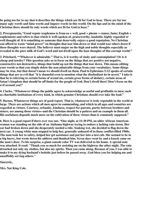 be going too far to say that it describes the things which are fit for God to hear. There are far too 
many ugly words and false words and impure words in this world. On the lips and in the mind of the 
Christian there should be only words which are fit for God to hear.” 
2. Preceptaustin, “Good repute (euphemos is from eu = well, good + pheme = rumor, fame; English = 
euphemism) and refers to that which is well–spoken of, praiseworthy, laudable, highly regarded or 
well thought of. It is something or someone that deservedly enjoys a good reputation. No Christian 
can afford to waste “mind power” on thoughts that tear him down or that would tear others down if 
these thoughts were shared. The believer must major on the high and noble thoughts especially as 
revealed in the pure milk of God's word and not dwell upon the base thoughts of this corrupt world.” 
3. Pritchard, ““Whatever is admirable.” That is, is it worthy of study and contemplation? Or is it 
cheap and tawdry? This question asks us to focus on the things that are positive not negative, 
constructive not destructive, things that build up not the things that tear down. This means editing 
your words so that you simply delete the non-admirable things from your vocabulary. Some things 
may be true, but that doesn’t mean we should dwell on them. Paul in Ephesians 5:12 speaks of certain 
things that are so evil that "it is shameful even to mention what the disobedient do in secret." I take it 
that he is referring to certain forms of sexual sin, certain gross forms of idolatry, certain areas of 
Satan’s kingdom that should be off limits for the people of God. Don’t dwell there! Don’t focus on the 
evil around you!” 
4. Clarke, “Whatsoever things the public agree to acknowledge as useful and profitable to men; such 
as charitable institutions of every kind, in which genuine Christians should ever take the lead.” 
5. Barnes, Whatsoever things are of good report. That is, whatsoever is truly reputable in the world at 
large. There are actions which all men agree in commending, and which in all ages and countries are 
regarded as virtues. Courtesy, urbanity, kindness, respect for parents, purity between brothers and 
sisters, are among those virtues--and the Christian should be a pattern and an example in them all. 
His usefulness depends much more on the cultivation of these virtues than is commonly supposed.” 
6. Here is a good report if there ever was one. “One night, at 11:30 PM, an older African American 
woman was standing on the side of an Alabama highway trying to endure a lashing rain storm. Her 
car had broken down and she desperately needed a ride. Soaking wet, she decided to flag down the 
next car. A young white man stopped to help her, generally unheard of in those conflict-filled 1960s. 
The man took her to safety, helped her get assistance and put her into a taxi cab. She seemed to be in 
a big hurry, but wrote down his address and thanked him. Seven days went by and a knock came on 
the man's door. To his surprise, a giant console color TV was delivered to his home. A special note 
was attached. It read: "Thank you so much for assisting me on the highway the other night. The rain 
drenched not only my clothes, but also my spirits. Then you came along. Because of you, I was able to 
make it to my dying husband's bedside just before he passed away. God bless you for helping me and 
unselfishly serving others." 
Sincerely, 
Mrs. Nat King Cole. 
 