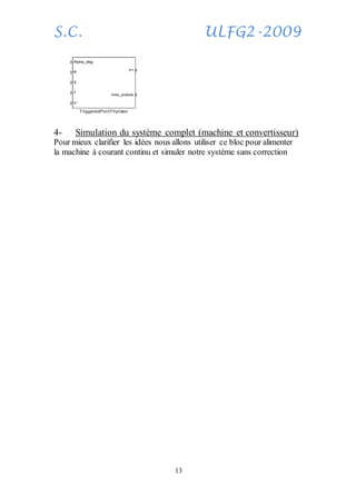 S.C. ULFG2-2009
13
4- Simulation du système complet (machine et convertisseur)
Pour mieux clarifier les idées nous allons utiliser ce bloc pour alimenter
la machine à courant continu et simuler notre système sans correction
Alpha_deg
R
S
T
V-
V+
mes_pulses
TriggeredPontThyristor
 