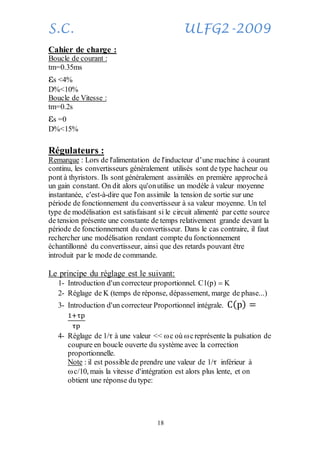 S.C. ULFG2-2009
18
Cahier de charge :
Boucle de courant :
tm=0.35ms
εs <4%
D%<10%
Boucle de Vitesse :
tm=0.2s
εs =0
D%<15%
Régulateurs :
Remarque : Lors de l'alimentation de l'inducteur d’une machine à courant
continu, les convertisseurs généralement utilisés sont de type hacheur ou
pont à thyristors. Ils sont généralement assimilés en première approcheà
un gain constant. On dit alors qu'onutilise un modèle à valeur moyenne
instantanée, c'est-à-dire que l'on assimile la tension de sortie sur une
période de fonctionnement du convertisseur à sa valeur moyenne. Un tel
type de modélisation est satisfaisant si le circuit alimenté par cette source
de tension présente une constante de temps relativement grande devant la
période de fonctionnement du convertisseur. Dans le cas contraire, il faut
rechercher une modélisation rendant compte du fonctionnement
échantillonné du convertisseur, ainsi que des retards pouvant être
introduit par le mode de commande.
Le principe du réglage est le suivant:
1- Introduction d'un correcteur proportionnel. C1(p) K
2- Réglage de K (temps de réponse, dépassement, marge de phase...)
3- Introduction d'un correcteur Proportionnel intégrale. C(p) =
1+τp
τp
4- Réglage de 1/τ à une valeur << c où creprésente la pulsation de
coupure en boucle ouverte du système avec la correction
proportionnelle.
Note : il est possible de prendre une valeur de 1/τ inférieur à
c/10, mais la vitesse d'intégration est alors plus lente, et on
obtient une réponse du type:
 