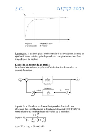 S.C. ULFG2-2009
19
Remarque : Il est alors plus simple de traiter l’asservissement comme un
système à retour unitaire, puis de prendre en comptedans un deuxième
temps le gain du capteur.
Etude de la boucle de courant :
Le schéma bloc suivant représentatif de la fonction de transfert en
courant du moteur :
A partir du schéma bloc au dessus il est possible de calculer (en
effectuant des simplifications) la fonction de transfert C(p)=I(p)/U(p),
représentative du comportement en courant de la machine :
C(p) = K0.
1 +
p
w1
(1 +
p
w4
). (1 +
p
w3
)
Avec W1 = 1/τm = f/J = 0.5 rd/s
CeN (rd/s)
1
Ia
1
J.s+f
Transfer Fcn1
1
La.s+Ra
Transfer Fcn
K
Kmax1
K
Kmax
1
U
 