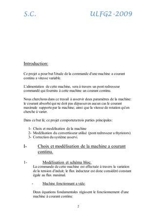 S.C. ULFG2-2009
2
Introduction:
Ce projet a pour but l'étude de la commande d'une machine a courant
continu a vitesse variable.
L'alimentation de cette machine, sera à travers un pont redresseur
commandé qui fournira à cette machine un courant continu.
Nous cherchons dans ce travail à asservir deux paramètres de la machine:
le courant absorbéqui ne doit pas dépasser en aucun cas le courant
maximale supportepar la machine; ainsi que la vitesse de rotation qu'on
cherche à varier.
Dans ce but là; ce projet comporteratrois parties principales:
1- Choix et modélisation de la machine
2- Modélisation du convertisseur utilisé (pont redresseur a thyristors)
3- Correction du système asservi.
I- Choix et modélisation de la machine a courant
continu.
1- Modélisation et schéma bloc.
La commande de cette machine est effectuée à travers la variation
de la tension d'induit; le flux inducteur est donc considéré constant
égale au flux maximal.
- Machine fonctionnant a vide:
Deux équations fondamentales régissent le fonctionnement d'une
machine à courant continu:
 