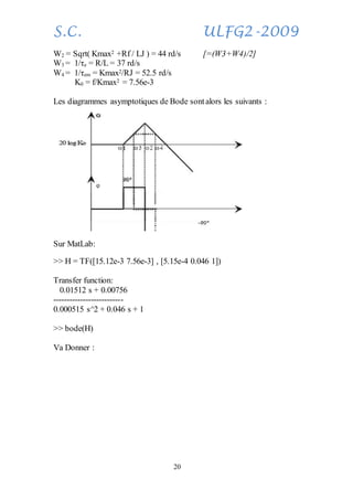 S.C. ULFG2-2009
20
W2 = Sqrt( Kmax2 +Rf / LJ ) = 44 rd/s [=(W3+W4)/2]
W3 = 1/τe = R/L = 37 rd/s
W4 = 1/τem = Kmax2/RJ = 52.5 rd/s
K0 = f/Kmax2 = 7.56e-3
Les diagrammes asymptotiques de Bode sontalors les suivants :
Sur MatLab:
>> H = TF([15.12e-3 7.56e-3] , [5.15e-4 0.046 1])
Transfer function:
0.01512 s + 0.00756
--------------------------
0.000515 s^2 + 0.046 s + 1
>> bode(H)
Va Donner :
 