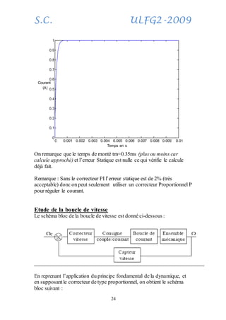 S.C. ULFG2-2009
24
On remarque que le temps de monté tm=0.35ms (plus ou moins car
calcule approché) et l’erreur Statique est nulle ce qui vérifie le calcule
déjà fait.
Remarque : Sans le correcteur PI l’erreur statique est de 2% (très
acceptable) donc on peut seulement utiliser un correcteur Proportionnel P
pour réguler le courant.
Etude de la boucle de vitesse
Le schéma bloc de la boucle de vitesse est donné ci-dessous :
En reprenant l’application du principe fondamental de la dynamique, et
en supposantle correcteur de type proportionnel, on obtient le schéma
bloc suivant :
0 0.001 0.002 0.003 0.004 0.005 0.006 0.007 0.008 0.009 0.01
0
0.1
0.2
0.3
0.4
0.5
0.6
0.7
0.8
0.9
1
Temps en s
Courant
(A)
 