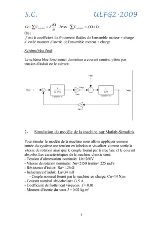 S.C. ULFG2-2009
4



dt
d
JCCe tresis tan Avec CrfC tresis  .tan
Ou :
f est le coefficient de frottement fluides de l'ensemble moteur + charge
J est le moment d'inertie de l'ensemble moteur + charge
- Schéma bloc final:
Le schéma bloc fonctionnel du moteur a courant continu pilote par
tension d'induit est le suivant:
2- Simulation du modèle de la machine sur Matlab-Simulink
Pour simuler le modèle de la machine nous allons appliquer comme
entrée du système une tension en échelon et visualiser comme sortie la
vitesse de rotation ainsi que le couple fourni par la machine et le courant
absorbe. Les caractéristiques de la machine choisie sont:
- Tension d'alimentation nominale: Un=260V
- Vitesse de rotation nominale: Nn=2150 tr/min= 225 rad/s
- Résistance d'induit: Ra=1.26 Ω
- Inductance d'induit: La=34 mH
- Couple nominal fourni par la machine en charge: Cn=14 N.m
- Courant nominal absorbeIan=13.5 A
- Coefficient de frottement visqueux f = 0.01
- Moment d'inertie du rotor J = 0.02 kg.m2
 