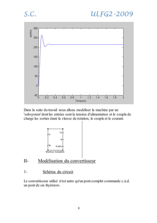S.C. ULFG2-2009
8
Dans la suite du travail nous allons modéliser la machine par un
'subsystem' dontles entrées sont la tension d'alimentation et le couple de
charge les sorties étant la vitesse de rotation, le couple et le courant.
II- Modélisation du convertisseur
1- Schéma du circuit
Le convertisseur utilisé n'est autre qu'un pont complet commande c.à.d.
un pont de six thyristors.
 