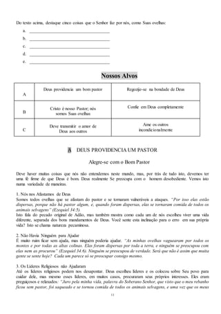 11
Do texto acima, destaque cinco coisas que o Senhor faz por nós, como Suas ovelhas:
a. ____________________________________
b. ____________________________________
c. ____________________________________
d. ____________________________________
e. ____________________________________
Nossos Alvos
A
Deus providencia um bom pastor Regozije-se na bondade de Deus
B
Cristo é nosso Pastor; nós
somos Suas ovelhas
Confie em Deus completamente
C
Deve transmitir o amor de
Deus aos outros
Ame os outros
incondicionalmente
A DEUS PROVIDENCIA UM PASTOR
Alegre-se com o Bom Pastor
Deve haver muitas coisas que nós não entendemos neste mundo, mas, por trás de tudo isto, devemos ter
uma fé firme de que Deus é bom. Deus realmente Se preocupa com o homem desobediente. Vemos isto
numa variedade de maneiras.
1. Nós nos Afastamos de Deus
Somos todos ovelhas que se afastam do pastor e se tornaram vulneráveis a ataques. “Por isso elas estão
dispersas, porque não há pastor algum, e, quando foram dispersas, elas se tornaram comida de todos os
animais selvagens” (Ezequiel 34:5).
Isto fala do pecado original de Adão, mas também mostra como cada um de nós escolheu viver uma vida
diferente, separada dos bons mandamentos de Deus. Você sente esta inclinação para o erro em sua própria
vida? Isto se chama natureza pecaminosa.
2. Não Havia Ninguém para Ajudar
É muito ruim ficar sem ajuda, mas ninguém poderia ajudar. “As minhas ovelhas vaguearam por todos os
montes e por todas as altas colinas. Elas foram dispersas por toda a terra, e ninguém se preocupou com
elas nem as procurou” (Ezequiel 34:6). Ninguém se preocupou de verdade. Será que não é assim que muita
gente se sente hoje? Cada um parece só se preocupar consigo mesmo.
3. Os Líderes Religiosos não Ajudaram
Até os líderes religiosos podem nos desapontar. Deus escolheu líderes e os colocou sobre Seu povo para
cuidar dele, mas mesmo esses líderes, em muitos casos, procuraram seus próprios interesses. Eles eram
preguiçosos e relaxados: “Juro pela minha vida, palavra do Soberano Senhor, que visto que o meu rebanho
ficou sem pastor, foi saqueado e se tornou comida de todos os animais selvagens, e uma vez que os meus
 