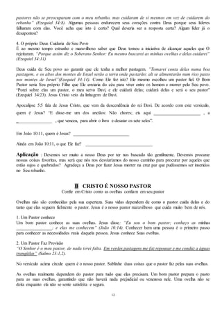 12
pastores não se preocuparam com o meu rebanho, mas cuidaram de si mesmos em vez de cuidarem do
rebanho” (Ezequiel 34:8). Algumas pessoas endurecem seus corações contra Deus porque seus líderes
falharam com elas. Você acha que isto é certo? Qual deveria ser a resposta certa? Algum líder já o
desapontou?
4. O próprio Deus Cuidaria de Seu Povo
É ao mesmo tempo estranho e maravilhoso saber que Deus tomou a iniciativa de alcançar aqueles que O
rejeitaram. “Porque assim diz o Soberano Senhor: Eu mesmo buscarei as minhas ovelhas e delas cuidarei”
(Ezequiel 34:11)
Deus cuida de Seu povo ao garantir que ele tenha a melhor pastagem. ”Tomarei conta delas numa boa
pastagem, e os altos dos montes de Israel serão a terra onde pastarão; ali se alimentarão num rico pasto
nos montes de Israel”(Ezequiel 34:14). Como Ele fez isto? Ele mesmo escolheu um pastor fiel. O Bom
Pastor seria Seu próprio Filho que Ele enviaria do céu para viver entre os homem e morrer pelo Seu povo.
“Porei sobre elas um pastor, o meu servo Davi, e ele cuidará delas; cuidará delas e será o seu pastor”
(Ezequiel 34:23). Jesus Cristo veio da linhagem de Davi.
Apocalipse 5:5 fala de Jesus Cristo, que vem da descendência do rei Davi. De acordo com este versículo,
quem é Jesus? “E disse-me um dos anciãos: Não chores; eis aqui _____________________ , a
________________ , que venceu, para abrir o livro e desatar os sete selos”.
Em João 10:11, quem é Jesus? _________________________
Ainda em João 10:11, o que Ele faz? ______________________________
Aplicação : Devemos ser muito a nosso Deus por ter nos buscado tão gentilmente. Devemos procurar
nossas coisas favoritas, mas será que nós nos desviaríamos do nosso caminho para procurar por aqueles que
estão sujos e quebrados? Agradeça a Deus por fazer Jesus morrer na cruz par que pudéssemos ser inseridos
no Seu rebanho.
B CRISTO É NOSSO PASTOR
Confie em Cristo como as ovelhas confiam em seu pastor
Ovelhas não são conhecidas pela sua esperteza. Suas vidas dependem de como o pastor cuida delas e do
tanto que elas seguem fielmente o pastor. Jesus é o nosso pastor maravilhoso que cuida muito bem de nós.
1. Um Pastor conhece
Um bom pastor conhece as suas ovelhas. Jesus disse: “Eu sou o bom pastor; conheço as minhas
________________; e elas me conhecem” (João 10:14). Conhecer bem uma pessoa é o primeiro passo
para conhecer as necessidades reais daquela pessoa. Jesus conhece Suas ovelhas.
2. Um Pastor Faz Provisão
“O Senhor é o meu pastor, de nada terei falta. Em verdes pastagens me faz repousar e me conduz a águas
tranqüilas” (Salmo 23:1,2).
No versículo acima circule quem é o nosso pastor. Sublinhe duas coisas que o pastor faz pelas suas ovelhas.
As ovelhas realmente dependem do pastor para tudo que elas precisam. Um bom pastor prepara o pasto
para as suas ovelhas, garantindo que não haverá nada prejudicial ou venenosa nele. Uma ovelha não se
deita enquanto ela não se sente satisfeita e segura.
 