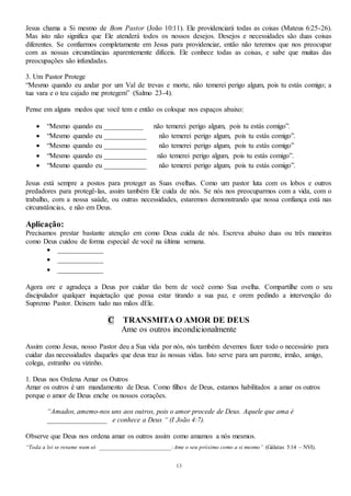 13
Jesus chama a Si mesmo de Bom Pastor (João 10:11). Ele providenciará todas as coisas (Mateus 6:25-26).
Mas isto não significa que Ele atenderá todos os nossos desejos. Desejos e necessidades são duas coisas
diferentes. Se confiarmos completamente em Jesus para providenciar, então não teremos que nos preocupar
com as nossas circunstâncias aparentemente difíceis. Ele conhece todas as coisas, e sabe que muitas das
preocupações são infundadas.
3. Um Pastor Protege
“Mesmo quando eu andar por um Val de trevas e morte, não temerei perigo algum, pois tu estás comigo; a
tua vara e o teu cajado me protegem” (Salmo 23-4).
Pense em alguns medos que você tem e então os coloque nos espaços abaixo:
 “Mesmo quando eu ___________ não temerei perigo algum, pois tu estás comigo”.
 “Mesmo quando eu ____________ não temerei perigo algum, pois tu estás comigo”.
 “Mesmo quando eu ____________ não temerei perigo algum, pois tu estás comigo”
 “Mesmo quando eu ____________ não temerei perigo algum, pois tu estás comigo”.
 “Mesmo quando eu ____________ não temerei perigo algum, pois tu estás comigo”.
Jesus está sempre a postos para proteger as Suas ovelhas. Como um pastor luta com os lobos e outros
predadores para protegê-las, assim também Ele cuida de nós. Se nós nos preocuparmos com a vida, com o
trabalho, com a nossa saúde, ou outras necessidades, estaremos demonstrando que nossa confiança está nas
circunstâncias, e não em Deus.
Aplicação:
Precisamos prestar bastante atenção em como Deus cuida de nós. Escreva abaixo duas ou três maneiras
como Deus cuidou de forma especial de você na última semana.
 _____________
 _____________
 _____________
Agora ore e agradeça a Deus por cuidar tão bem de você como Sua ovelha. Compartilhe com o seu
discipulador qualquer inquietação que possa estar tirando a sua paz, e orem pedindo a intervenção do
Supremo Pastor. Deixem tudo nas mãos dEle.
C TRANSMITA O AMOR DE DEUS
Ame os outros incondicionalmente
Assim como Jesus, nosso Pastor deu a Sua vida por nós, nós também devemos fazer todo o necessário para
cuidar das necessidades daqueles que deus traz às nossas vidas. Isto serve para um parente, irmão, amigo,
colega, estranho ou vizinho.
1. Deus nos Ordena Amar os Outros
Amar os outros é um mandamento de Deus. Como filhos de Deus, estamos habilitados a amar os outros
porque o amor de Deus enche os nossos corações.
“Amados, amemo-nos uns aos outros, pois o amor procede de Deus. Aquele que ama é
_________________ e conhece a Deus “ (I João 4:7).
Observe que Deus nos ordena amar os outros assim como amamos a nós mesmos.
“Toda a lei se resume num só ________________________:Ame o seu próximo como a si mesmo” (Gálatas 5:14 – NVI).
 