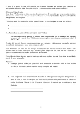 14
O amor é o oposto de uma vida centrada em si mesma. Devemos nos reeducar para considerar as
necessidades dos outros acima das nossas próprias e estar atentos para suprir essas necessidades.
2. Procurar Outras Ovelhas
Jesus disse: “Tenho outras ovelhas que não são deste aprisco. É necessário que eu as conduza também.
Elas ouvirão a minha voz, e haverá um só rebanho e um só pastor” (João 10:16). Aqui Jesus estava falando
principalmente dos não judeus.
Como é que Jesus traz essas outras ovelhas para o rebanho? Dê dois exemplos de como isso acontece:
 __________________________________________________
 __________________________________________________
3. A Necessidade de Amar os Outros em Espírito e em Verdade
“Se alguém tiver recursos materiais e, vendo seu irmão em necessidade, não se compadecer dele, como pode
permanecer nele o amor de Deus? Filhinhos, não amemos de palavra nem de boca, mas em ação e em verdade” (I
João 3:17,18).
É muito fácil para nós dizermos para uma pessoa que nós a amamos e cuidamos dela. Mas qual o tanto que
nós realmente derramamos o nosso amor por ela em ação?
Jesus demonstrou Seu amor por nós em ação ao morrer na cruz para nos salvar da morte eterna. Como
podemos amar os outros com ações hoje? Podemos gastar tempo com eles, orar por eles e com eles, e
ajudá-los de várias maneiras quando estiverem em necessidades.
Como filhos de Deus, devemos amar os outros em ação e em verdade, para que Deus possa ser glorificado
através do nosso testemunho.
Aplicação:
a. Identifique qualquer ovelha para quem você ficará responsável de mostrar o amor de Deus. Podem
ser crianças, uma viúva, pessoas doentes, cônjuge ou algum filho. Quem?
____________________________________________________
____________________________________________________
b. Você compreende a sua responsabilidade de cuidar de outras pessoas? Um pastor deve pastorear o
povo de Deus, e todos os discípulos de Jesus são co-pastores nesta grande tarefa de cuidar das
ovelhas do rebanho (Mateus 28:18). Dê dois ou três nomes de quem já são ou poderiam ser seus
discípulos:
________________________________________
________________________________________
 