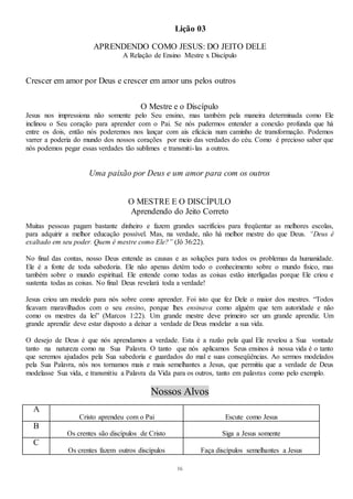 16
Lição 03
APRENDENDO COMO JESUS: DO JEITO DELE
A Relação de Ensino Mestre x Discípulo
Crescer em amor por Deus e crescer em amor uns pelos outros
O Mestre e o Discípulo
Jesus nos impressiona não somente pelo Seu ensino, mas também pela maneira determinada como Ele
inclinou o Seu coração para aprender com o Pai. Se nós pudermos entender a conexão profunda que há
entre os dois, então nós poderemos nos lançar com ais eficácia num caminho de transformação. Podemos
varrer a poderia do mundo dos nossos corações por meio das verdades do céu. Como é precioso saber que
nós podemos pegar essas verdades tão sublimes e transmiti-las a outros.
Uma paixão por Deus e um amor para com os outros
O MESTRE E O DISCÍPULO
Aprendendo do Jeito Correto
Muitas pessoas pagam bastante dinheiro e fazem grandes sacrifícios para freqüentar as melhores escolas,
para adquirir a melhor educação possível. Mas, na verdade, não há melhor mestre do que Deus. “Deus é
exaltado em seu poder. Quem é mestre como Ele?” (Jô 36:22).
No final das contas, nosso Deus entende as causas e as soluções para todos os problemas da humanidade.
Ele é a fonte de toda sabedoria. Ele não apenas detém todo o conhecimento sobre o mundo físico, mas
também sobre o mundo espiritual. Ele entende como todas as coisas estão interligadas porque Ele criou e
sustenta todas as coisas. No final Deus revelará toda a verdade!
Jesus criou um modelo para nós sobre como aprender. Foi isto que fez Dele o maior dos mestres. “Todos
ficavam maravilhados com o seu ensino, porque lhes ensinava como alguém que tem autoridade e não
como os mestres da lei” (Marcos 1:22). Um grande mestre deve primeiro ser um grande aprendiz. Um
grande aprendiz deve estar disposto a deixar a verdade de Deus modelar a sua vida.
O desejo de Deus é que nós aprendamos a verdade. Esta é a razão pela qual Ele revelou a Sua vontade
tanto na natureza como na Sua Palavra. O tanto que nós aplicamos Seus ensinos à nossa vida é o tanto
que seremos ajudados pela Sua sabedoria e guardados do mal e suas conseqüências. Ao sermos modelados
pela Sua Palavra, nós nos tornamos mais e mais semelhantes a Jesus, que permitiu que a verdade de Deus
modelasse Sua vida, e transmitiu a Palavra da Vida para os outros, tanto em palavras como pelo exemplo.
Nossos Alvos
A
Cristo aprendeu com o Pai Escute como Jesus
B
Os crentes são discípulos de Cristo Siga a Jesus somente
C
Os crentes fazem outros discípulos Faça discípulos semelhantes a Jesus
 