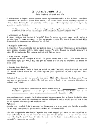 17
A OUVINDO COMO JESUS
Cristo continuou a se reunir com o Pai
O melhor mestre é sempre o melhor aprendiz. Isto foi especialmente verdade na vida de Jesus. Como Jesus
Se humilhou a Si mesmo ao assumir foram humana, Seus poderes divinos ficaram escondidos enquanto Ele
estava n Terra. Portanto, Ele é um excelente modelo do qual podemos aprender. Veja o Seu espírito de
aprendiz no seguinte versículo:
“O Soberano Senhor Deu-me uma língua instruída, para conhecer a palavra que sustém o exausto. Ele me acorda
manhã após manhã, desperta meu ouvido para escutar como alguém que é ensinado” (Isaías 50:4)
1. A Linguagem do Discípulo
A palavra moderna para discípulo é “aprendiz”. Jesus Se tornou um grande mestre ao Se dedicar a
aprender. Jesus Se tornou um mestre em fazer as perguntas corretas. Um menino de doze anos de idade
(Jesus) confundiu os doutores da Lei com a Sua sabedoria.
2. O Propósito do Discípulo
O propósito de Jesus era aprender para que pudesse ajudar os necessitados. Muitas pessoas aprendem pelas
razões erradas: reputação, dinheiro, status ou por diversão. As razões de Jesus par aprender eram servir a
outros. Ele aprendeu muito bem para que pudesse servir bem aos outros.
3. A Disciplina do Discípulo
O discípulo fiel não dá desculpas. Cada dia Ele gastava tempo com o Senhor. Cada amanhã buscava
ansiosamente aquilo que Deus, o Pai, tinha para lhe ensinar. Não há folga no aprendizado do Senhor em
nossas vidas.
4. O ouvido de um Discípulo
Jesus antecipava como a Palavra de Deus Lhe ajudaria dia a dia. Tudo qu Le sabia Ele aprendia com o Pai.
Um ouvido treinado através de um ensino repetido pode rapidamente discernir o que está sendo
comunicado.
Cada discípulo de Jesus deve ter como alvo o ser como o Mestre. Não há qualquer dúvida que nosso Mestre
quer que nós conheçamos a verdade. Mas será que temos o desejo de ser firmemente influenciados e
mudados pela Verdade?
“Depois de três dias o encontraram no templo, sentado entre os _____________ , ouvindo-os e
fazendo-lhes perguntas. Todos os que o ouviram ficavam maravilhados com o seu
_________________ e com as suas ________________” (Lucas 2: 46 e 47).
Jesus queria conhecer a verdade. Ele desejava aprender para que pudesse fazer a obra de Seu Pai de cuidar
da necessidades de outros. Ele organizava Sua agenda e atividades de maneira que Ele pudesse ouvir de Seu
Pai. Ele esperava ouvir tudo que Ele precisava saber.
Aplicação:
Aprenda com o seu Pai. Treine-se para ouvi-Lo. Comprometa-se a ter um tempo com Ele todas as manhãs.
Em um tempo a sós, protegido, garanta que Ele cuidará de você durante o dia.
Faça esse compromisso numa oração: “Querido Pai, muito obrigado por cuidar de mim. Eu preciso tão
desesperadamente de Ti para me ensinar! Eu anseio pelo encontro contigo todos os dias para me equipar
para cuidar daqueles que Tu trazes à minha vida, assim como Tu fazias com Jesus. Em nome de Jesus eu
oro, amém”. Antecipe a sua provisão!
 