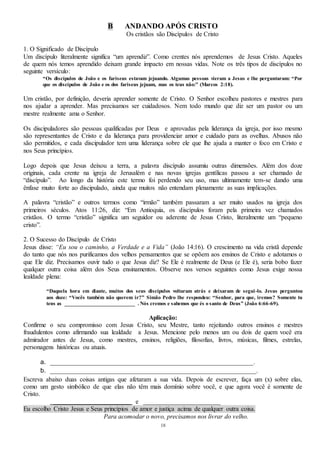 18
B ANDANDO APÓS CRISTO
Os cristãos são Discípulos de Cristo
1. O Significado de Discípulo
Um discípulo literalmente significa “um aprendiz”. Como crentes nós aprendemos de Jesus Cristo. Aqueles
de quem nós temos aprendido deixam grande impacto em nossas vidas. Note os três tipos de discípulos no
seguinte versículo:
“Os discípulos de João e os fariseus estavam jejuando. Algumas pessoas vieram a Jesus e lhe perguntaram: “Por
que os discípulos de João e os dos fariseus jejuam, mas os teus não:” (Marcos 2:18).
Um cristão, por definição, deveria aprender somente de Cristo. O Senhor escolheu pastores e mestres para
nos ajudar a aprender. Mas precisamos ser cuidadosos. Nem todo mundo que diz ser um pastor ou um
mestre realmente ama o Senhor.
Os discipuladores são pessoas qualificadas por Deus e aprovadas pela liderança da igreja, por isso mesmo
são representantes de Cristo e da liderança para providenciar amor e cuidado para as ovelhas. Abusos não
são permitidos, e cada discipulador tem uma liderança sobre ele que lhe ajuda a manter o foco em Cristo e
nos Seus princípios.
Logo depois que Jesus deixou a terra, a palavra discípulo assumiu outras dimensões. Além dos doze
originais, cada crente na igreja de Jerusalém e nas novas igrejas gentílicas passou a ser chamado de
“discípulo”. Ao longo da história este termo foi perdendo seu uso, mas ultimamente tem-se dando uma
ênfase muito forte ao discipulado, ainda que muitos não entendam plenamente as suas implicações.
A palavra “cristão” e outros termos como “irmão” também passaram a ser muito usados na igreja dos
primeiros séculos. Atos 11:26, diz: “Em Antioquia, os discípulos foram pela primeira vez chamados
cristãos. O termo “cristão” significa um seguidor ou aderente de Jesus Cristo, literalmente um “pequeno
cristo”.
2. O Sucesso do Discípulo de Cristo
Jesus disse: “Eu sou o caminho, a Verdade e a Vida” (João 14:16). O crescimento na vida cristã depende
do tanto que nós nos purificamos dos velhos pensamentos que se opõem aos ensinos de Cristo e adotamos o
que Ele diz. Precisamos ouvir tudo o que Jesus diz? Se Ele é realmente de Deus (e Ele é), seria bobo fazer
qualquer outra coisa além dos Seus ensinamentos. Observe nos versos seguintes como Jesus exige nossa
lealdade plena:
“Daquela hora em diante, muitos dos seus discípulos voltaram atrás e deixaram de segui-lo. Jesus perguntou
aos doze: “Vocês também não querem ir?” Simão Pedro lhe respondeu: “Senhor, para que, iremos? Somente tu
tens as _________________________ . Nós cremos e sabemos que és o santo de Deus” (João 6:66-69).
Aplicação:
Confirme o seu compromisso com Jesus Cristo, seu Mestre, tanto rejeitando outros ensinos e mestres
fraudulentos como afirmando sua lealdade a Jesus. Mencione pelo menos um ou dois de quem você era
admirador antes de Jesus, como mestres, ensinos, religiões, filosofias, livros, músicas, filmes, estrelas,
personagens históricas ou atuais.
a. _______________________________________________________________.
b. ________________________________________________________________.
Escreva abaixo duas coisas antigas que afetaram a sua vida. Depois de escrever, faça um (x) sobre elas,
como um gesto simbólico de que elas não têm mais domínio sobre você, e que agora você é somente de
Cristo.
________________________ e ________________________
Eu escolho Cristo Jesus e Seus princípios de amor e justiça acima de qualquer outra coisa.
Para acomodar o novo, precisamos nos livrar do velho.
 