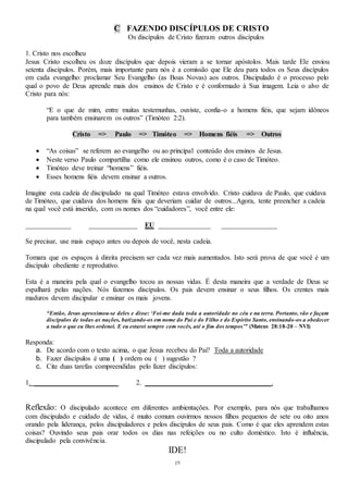 19
C FAZENDO DISCÍPULOS DE CRISTO
Os discípulos de Cristo fizeram outros discípulos
1. Cristo nos escolheu
Jesus Cristo escolheu os doze discípulos que depois vieram a se tornar apóstolos. Mais tarde Ele enviou
setenta discípulos. Porém, mais importante para nós é a comissão que Ele deu para todos os Seus discípulos
em cada evangelho: proclamar Seu Evangelho (as Boas Novas) aos outros. Discipulado é o processo pelo
qual o povo de Deus aprende mais dos ensinos de Cristo e é conformado à Sua imagem. Leia o alvo de
Cristo para nós:
“E o que de mim, entre muitas testemunhas, ouviste, confia-o a homens fiéis, que sejam idôneos
para também ensinarem os outros” (Timóteo 2:2).
Cristo => Paulo => Timóteo => Homens fiéis => Outros
 “As coisas” se referem ao evangelho ou ao principal conteúdo dos ensinos de Jesus.
 Neste verso Paulo compartilha como ele ensinou outros, como é o caso de Timóteo.
 Timóteo deve treinar “homens” fiéis.
 Esses homens fiéis devem ensinar a outros.
Imagine esta cadeia de discipulado na qual Timóteo estava envolvido. Cristo cuidava de Paulo, que cuidava
de Timóteo, que cuidava dos homens fiéis que deveriam cuidar de outros...Agora, tente preencher a cadeia
na qual você está inserido, com os nomes dos “cuidadores”, você entre ele:
_____________ ______________ EU _______________ ________________
Se precisar, use mais espaço antes ou depois de você, nesta cadeia.
Tomara que os espaços à direita precisem ser cada vez mais aumentados. Isto será prova de que você é um
discípulo obediente e reprodutivo.
Esta é a maneira pela qual o evangelho tocou as nossas vidas. É desta maneira que a verdade de Deus se
espalhará pelas nações. Nós fazemos discípulos. Os pais devem ensinar o seus filhos. Os crentes mais
maduros devem discipular e ensinar os mais jovens.
“Então, Jesus aproximou-se deles e disse: ‘Foi-me dada toda a autoridade no céu e na terra. Portanto, vão e façam
discípulos de todas as nações, batizando-os em nome do Pai e do Filho e do Espírito Santo, ensinando-os a obedecer
a tudo o que eu lhes ordenei. E eu estarei sempre com vocês, até o fim dos tempos’” (Mateus 28:18-20 – NVI)
Responda:
a. De acordo com o texto acima, o que Jesus recebeu do Pai? Toda a autoridade
b. Fazer discípulos é uma ( ) ordem ou ( ) sugestão ?
c. Cite duas tarefas compreendidas pelo fazer discípulos:
1. ________________________ 2. ____________________________________.
Reflexão: O discipulado acontece em diferentes ambientações. Por exemplo, para nós que trabalhamos
com discipulado e cuidado de vidas, é muito comum ouvirmos nossos filhos pequenos de sete ou oito anos
orando pela liderança, pelos discipuladores e pelos discípulos de seus pais. Como é que eles aprendem estas
coisas? Ouvindo seus pais orar todos os dias nas refeições ou no culto doméstico. Isto é influência,
discipulado pela convivência.
IDE!
 