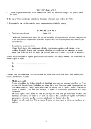 20
RESUMO DA LIÇÃO
C. Quando eu propositadamente escuto a Deus como Cristo fez, Deus fala comigo e me ajuda a cuidar
dos outros.
B. Eu sigo a Cristo substituindo a influência do mundo sobre mim pela verdade de Cristo.
C. Como alguém me está discipulando, assim eu devo também discipular outros.
TAREFAS DE CASA
 Versículos para decorar: Isaias 50-4
“O Senhor Jeová deu-me a língua dos que são instruídos, para que eu saiba sustentar com palavras
o que está cansado: desperta-me de manhã, desperta-me o ouvido para que eu ouça como os que
são instruídos”.
 Concentrados apenas em Cristo
Alguns de nós temos sido grandemente afetados pelas teorias populares, pela música e pelas
opiniões do mundo. Quanto mais claramente identificarmos aquilo que tem impactado as nossas
vidas, mais facilmente será ver aquilo que Jesus diz sobre aquele ensino e rejeitá-lo, se necessário.
Escreva abaixo os nomes de algumas pessoas que mais fizeram a sua cabeça, durante a sua adolescência ou
mesmo depois de adulto.
a. ________________________________
b. ________________________________
c. ________________________________
Converse com seu discipulador, seu líder de célula ou pastor sobre o que Jesus teria a dizer sobre aquelas
pessoas, movimentos ou idéias.
 Manhã após manhã
Nossa proximidade do Senhor depende da freqüência com que nos reunimos com Deus em Cristo
por meio do Espírito Santo. Estabelecer um tempo diário com Deus pela manhã é essencial para um
crescimento saudável. Planeje gastar pelo menos 15 minutos com o Senhor, lendo a Sua palavra,
orando e ouvindo. Faça isto para começar, e depois vá aumentando gradualmente seu tempo
devocional.
Ele falou alguma coisa? Tente não sair da presença de Deus sem que você tenha recebido uma
iluminação especial no seu tempo a sós com Ele todos os dias. Mantenha um registro escrevendo os
pensamentos relevantes que lhe ocorrem e relembrando-os durante todo o dia.
E, claro, ore sobre cada item. Não se esqueça de anotar seu crescimento e vitórias na agenda ou no
caderno.
 