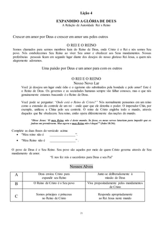 21
Lição 4
EXPANDIDO A GLÓRIA DE DEUS
A Relação de Autoridade Rei x Reino
Crescer em amor por Deus e crescer em amor uns pelos outros
O REI E O REINO
Somos chamados para sermos membros leais do Reino de Deus, onde Cristo é o Rei e nós somos Seu
povo. Nós estabelecemos Seu Reino ao viver Seu amor e obedecer aos Seus mandamentos. Nossas
preferências pessoais ficam em segundo lugar diante dos desejos do nosso glorioso Rei Jesus, a quem nós
alegremente adoramos.
Uma paixão por Deus e um amor para com os outros
O REI E O REINO
Nosso Novo Lar
Você já desejou um lugar onde ódio e o egoísmo são substituídos pela bondade e pelo amor? Este é
o Reino de Deus. Os governos e as sociedades humanas sempre vão falhar conosco, mas o que nós
genuinamente estamos buscando é o Reino de Deus.
Você pode se perguntar: “Onde está o Reino de Cristo?” Nós normalmente pensamos em um reino
como a extensão do controle de um rei – onde quer que ele detenha o poder. O imperador Chin, por
exemplo, unificou a China pelo seu controle. O reino de Cristo engloba todo o mundo, através
daqueles que lhe obedecem. Seu reino, então opera diferentemente das nações do mundo.
“Disse Jesus: ‘O meu Reino não é deste mundo. Se fosse, os meus servos lutariam para impedir que os
judeus me prendessem. Mas agora o meu Reino não é daqui’” (João 18:36).
Complete as duas frases do versículo acima:
 “Meu reino não é ________________”.
 “Meu Reino não é ________________” .
O povo de Deus é o Seu Reino. Seu povo são aqueles por meio de quem Cristo governa através de Seu
mandamento de amor.
“E nos fez reis e sacerdotes para Deus e seu Pai”
Nossos Alvos
A Deus enviou Cristo para
expandir seu Reino
Junte-se deliberadamente à
missão de Deus
B O Reino de Cristo é o Seu povo Viva propositadamente pelos mandamentos
de Cristo
C
Somos príncipes e princesas
no Reino de Cristo
Responda apropriadamente
ao Rei Jesus neste mundo
 