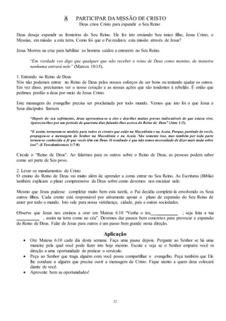 22
A PARTICIPAR DA MISSÃO DE CRISTO
Deus criou Cristo para expandir o Seu Reino
Deus deseja expandir as fronteiras do Seu Reino. Ele fez isto enviando Seu único filho, Jesus Cristo, o
Messias, em missão a esta terra. Como foi que o Pai realizou esta missão através de Jesus?
Jesus Morreu na cruz para habilitar os homens caídos a entrarem no Seu Reino.
“Em verdade vos digo que qualquer que não receber o reino de Deus como menino, de maneira
nenhuma entrará nele” (Marcos 10:15).
1. Entrando no Reino de Deus
Nós não podemos entrar no Reino de Deus pelos nossos esforços de ser bons ou tentando ajudar os outros.
Em vez disso, precisamos ver o nosso coração e as nossas ações que são tendentes à rebelião. É então que
pedimos perdão a deus por meio de Jesus Cristo.
Este mensagem do evangelho precisa ser proclamada por todo mundo. Vemos que isto foi o que Jesus e
Seus discípulos fizeram.
“Depois do seu sofrimento, Jesus apresentou-se a eles e deu-lhes muitas provas indiscutíveis de que estava vivo.
Apareceu-lhes por um período de quarenta dias falando-lhes acerca do Reino de Deus” (Atos 1:3).
“E assim, tornaram-se modelo para todos os crentes que estão na Macedônia e na Acaia. Porque, partindo de vocês,
propagou-se a mensagem do Senhor na Macedônia e na Acaia. Não somente isso, mas também por toda parte
tornou-se conhecida a fé que vocês têm em Deus. O resultado é que não temos necessidade de dizer mais nada sobre
isso”. (I Tessalonicenses 1:7-8)
Circule o “Reino de Deus”. Ao falarmos para os outros sobre o Reino de Deus, as pessoas podem saber
como ser parte de Seu povo.
2. Levar os mandamentos de Cristo
O ensino do Reino de Deus vai muito além de aprender a como entrar no Seu Reino. As Escrituras (Bíblia)
também explicam o plano compreensivo de Deus sobre como devemos nos encaixar nele.
Mesmo que Jesus pudesse completar muito bem esta tarefa, o Pai decidiu completá-la envolvendo os Seus
outros filhos. Cada crente está responsável por ativamente apoiar o plano de expansão do Seu Reino de
amor por todo o mundo. Isto vale para nossa vizinhança, cidade, país e outras sociedades.
Observe que Jesus nos ensinou a orar em Mateus 6:10 “Venha o teu _________ ; seja feita a tua
__________ , assim na terra como no céu”. Devemos dar passos bem concretos para provocar a expansão
do Reino de Deus. Falar de Jesus para outros é um passo bem grande nesta direção.
Aplicação
 Ore Mateus 6:10 cada dia desta semana. Faça uma pausa depois. Pergunte ao Senhor se há uma
maneira pela qual você pode fazer isto hoje mesmo. Escute e veja se o Senhor empurra você m
direção a uma oportunidade de praticar o versículo.
 Peça ao Senhor que traga alguém com você possa compartilhar o evangelho. Peça também que Ele
lhe conduza a alguém que precise ouvir a mensagem de Cristo. Fique atento a quem deus colocará
diante de você.
 Aproveite bem as oportunidades!
 