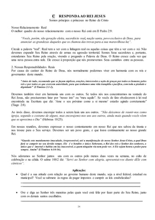 24
C RESPONDAAO REI JESUS
Somos príncipes e princesas no Reino de Cristo
Nosso Relacionamento Real
O melhor quadro do nosso relacionamento com o nosso Rei está em II Pedro 2:9:
“Vocês, porém, são geração eleita, sacerdócio real, nação santa, povo exclusivo de Deus, para
anunciar as grandezas daqueles que os chamou das trevas para a sua maravilhosa luz”.
Circule a palavra “real”. Real tem a ver com a linhagem real ou aquelas coisas que têm a ver com o rei. Não
devemos expandir Seu Reino através de armas ou agressão territorial. Somos Seus sacerdotes e, portanto,
estendemos Seu Reino pela oração, vivendo e pregando a Palavra de Deus. O Reino cresce cada vez que
uma nova pessoa entra nele. Ele cresce à proporção que nós promovemos Seus caminhos entre as pessoas.
2. Nossas Responsabilidades Reais
Por causa do caráter do Reino de Deus, nós normalmente podermos viver em harmonia com os reis e
governantes deste mundo.
“Antes de tudo, recomendo que se façam súplicas, orações, intercessões e ação de graças por todos os homens; pelos
reis e por todos os que exercem autoridade, para que tenhamos uma vida tranqüila e pacífica, com toda a piedade e
dignidade” (I Timóteo 2:1-2).
Devemos também viver em harmonia uns com os outros. Se todos nós nos concentrarmos na vontade do
Rei Jesus, não precisaremos lutar por “nosso isto” ou “meu aquilo”. Se vocês de fato obedecerem à lei real
encontrada na Escritura que diz: ‘Ame o seu próximo como a si mesmo’ estarão agindo corretamente”
(Tiago 2:8).
Ao invés disso, devemos encorajar todos a serem leais uns aos outros. “Não deixemos de reunir-nos como
igreja, segundo o costume de alguns, mas encorajemo-nos uns aos outros, ainda mais quando vocês vêem
que se aproxima o Dia” (Hebreus 10:25).
Em nossas reuniões, devemos expressar o nosso contentamento em nosso Rei que nos salvou da tirania e
nos trouxe para o Seu serviço. Devemos ser um povo grato, e que louva continuamente ao nosso grande
Rei.
“Guarde este mandamento imaculado, irrepreensível, até a manifestação de nosso Senhor Jesus Cristo, a qual Deus
fará se cumprir no seu devido tempo. Ele é o bendito e único Soberano, o Rei dos reis e Senhor dos senhores, o
único que é imortal e habita em luz inacessível, a quem ninguém viu nem pode ver. A Ele sejam honra e poder para
sempre. Amém” (I Timóteo 6:14-16).
Nós adoramos ao Senhor juntos uns com os outros pelo menos duas vezes na semana, no culto de
celebração e na célula. O salmo 100:2 diz: “Servi ao Senhor com alegria, apresentai-vos diante dEle com
cânticos”.
Aplicação:
 Qual é a sua atitude com relação ao governo humano deste mundo, seja a nível federal, estadual ou
municipal? Você se submete às regras de pagar impostos e cumprir as leis estabelecidas?
___________________________________________________________________________
___________________________________________________________________________
 Ore e diga ao Senhor três maneiras pelas quais você está feliz por fazer parte do Seu Reino, junto
com os demais santos escolhidos.
_____________________________________________________________________________
 