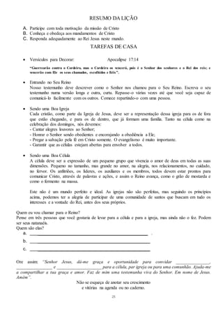 25
RESUMO DA LIÇÃO
A. Participe com toda motivação da missão de Cristo
B. Conheça e obedeça aos mandamentos de Cristo
C. Responda adequadamente ao Rei Jesus neste mundo.
TAREFAS DE CASA
 Versículos para Decorar: Apocalipse 17:14
“Guerrearão contra o Cordeiro, mas o Cordeiro os vencerá, pois é o Senhor dos senhores e o Rei dos reis; e
vencerão com Ele os seus chamados, escolhidos e fiéis”.
 Entrando no Seu Reino
Nosso testemunho deve descrever como o Senhor nos chamou para o Seu Reino. Escreva o seu
testemunho numa versão longa e outra, curta. Repasse-o várias vezes até que você seja capaz de
comunicá-lo facilmente com os outros. Comece repartindo-o com uma pessoa.
 Sendo uma Boa Igreja
Cada cristão, como parte da Igreja de Jesus, deve ser a representação dessa igreja para os de fora
que estão chegando, e para os de dentro, que já formam uma família. Tanto na célula como na
celebração dos domingos, nós devemos:
- Cantar alegres louvores ao Senhor;
- Honrar o Senhor sendo obedientes e encorajando a obediência a Ele;
- Pregar a salvação pela fé em Cristo somente. O evangelismo é muito importante.
- Garantir que as células estejam abertas para envolver a todos.
 Sendo uma Boa Célula
A célula deve ser a expressão de um pequeno grupo que vivencia o amor de deus em todas as suas
dimensões. Pequeno no tamanho, mas grande no amor, na alegria, nos relacionamentos, no cuidado,
no fervor. Os anfitriões, os líderes, os auxiliares e os membros, todos devem estar prontos para
comunicar Cristo, através de palavras e ações, e assim o Reino avança, como o grão de mostarda e
como o fermento na massa.
Este não é um mundo perfeito e ideal. As igrejas não são perfeitas, mas seguindo os princípios
acima, podemos ter a alegria de participar de uma comunidade de santos que buscam em tudo os
interesses e a vontade do Rei, antes dos seus próprios.
Quem eu vou chamar para o Reino?
Pense em três pessoas que você gostaria de levar para a célula e para a igreja, mas ainda não o fez. Podem
ser seus natanaéis.
Quem são elas?
a. _________________________________________________ .
b. __________________________________________________
c. __________________________________________________
Ore assim: “Senhor Jesus, dá-me graça e oportunidade para convidar _______________,
________________ e ____________________ para a célula, par igreja ou para uma comunhão. Ajuda-me
a compartilhar a tua graça e amor. Faz de mim uma testemunha viva do Senhor. Em nome de Jesus.
Amém”.
Não se esqueça de anotar seu crescimento
e vitórias na agenda ou no caderno.
 