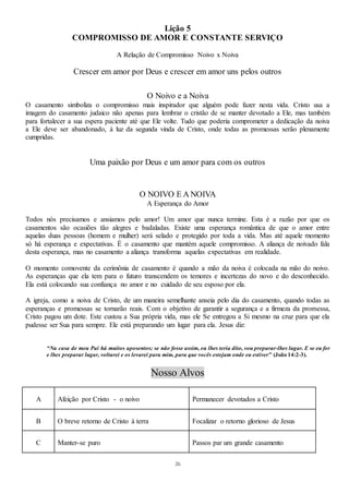 26
Lição 5
COMPROMISSO DE AMOR E CONSTANTE SERVIÇO
A Relação de Compromisso Noivo x Noiva
Crescer em amor por Deus e crescer em amor uns pelos outros
O Noivo e a Noiva
O casamento simboliza o compromisso mais inspirador que alguém pode fazer nesta vida. Cristo usa a
imagem do casamento judaico não apenas para lembrar o cristão de se manter devotado a Ele, mas também
para fortalecer a sua espera paciente até que Ele volte. Tudo que poderia comprometer a dedicação da noiva
a Ele deve ser abandonado, à luz da segunda vinda de Cristo, onde todas as promessas serão plenamente
cumpridas.
Uma paixão por Deus e um amor para com os outros
O NOIVO E A NOIVA
A Esperança do Amor
Todos nós precisamos e ansiamos pelo amor! Um amor que nunca termine. Esta é a razão por que os
casamentos são ocasiões tão alegres e badaladas. Existe uma esperança romântica de que o amor entre
aquelas duas pessoas (homem e mulher) será selado e protegido por toda a vida. Mas até aquele momento
só há esperança e expectativas. É o casamento que mantém aquele compromisso. A aliança de noivado fala
desta esperança, mas no casamento a aliança transforma aquelas expectativas em realidade.
O momento comovente da cerimônia de casamento é quando a mão da noiva é colocada na mão do noivo.
As esperanças que ela tem para o futuro transcendem os temores e incertezas do novo e do desconhecido.
Ela está colocando sua confiança no amor e no cuidado de seu esposo por ela.
A igreja, como a noiva de Cristo, de um maneira semelhante anseia pelo dia do casamento, quando todas as
esperanças e promessas se tornarão reais. Com o objetivo de garantir a segurança e a firmeza da promessa,
Cristo pagou um dote. Este custou a Sua própria vida, mas ele Se entregou a Si mesmo na cruz para que ela
pudesse ser Sua para sempre. Ele está preparando um lugar para ela. Jesus diz:
“Na casa de meu Pai há muitos aposentos; se não fosse assim, eu lhes teria dito, vou preparar-lhes lugar. E se eu for
e lhes preparar lugar, voltarei e os levarei para mim, para que vocês estejam onde eu estiver” (João 14:2-3).
Nosso Alvos
A Afeição por Cristo - o noivo Permanecer devotados a Cristo
B O breve retorno de Cristo à terra Focalizar o retorno glorioso de Jesus
C Manter-se puro Passos par um grande casamento
 