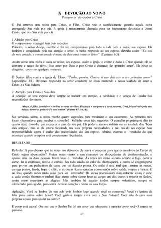 27
A DEVOÇÃO AO NOIVO
Permanecer devotados a Cristo
O Pai arrumou uma noiva para Cristo, o Filho. Cristo veio e sacrificialmente garantiu aquela noiva
entregando Sua vida por ela. A igreja é naturalmente chamada para ser inteiramente devotada a |Jesus
Cristo, que deu Sua vida por ela.
1.Afeição por Cristo
O compromisso conjugal tem dois aspectos.
Primeiro, o noivo deseja, escolhe e faz um compromisso para toda a vida com a noiva, sua esposa. Ela
também é conquistada pela sua atenção e amor. A noiva responde ao seu esposo, dizendo assim: “Eu sou
do meu amado, e o meu amado é meu; ele descansa entre os lírios” (Cantares 6:3).
Assim como uma noiva é dada ao noivo, seu esposo, assim a igreja, o crente é dado a Cristo quando ele se
converte e nasce de novo. Este amor por Deus e por Cristo é chamado de “primeiro amor”. Ele pode se
desgastar, como em qualquer romance.
O Senhor falou contra a igreja de Éfeso: “Tenho, porém. Contra ti que deixaste o teu primeiro amor”
(Apocalipse 2:4). Devemos responder ao amor constante de Jesus mantendo a nossa lealdade de amar a
Cristo e a Sua Palavra.
2. Atenção para Cristo e Sua obra
A devoção de uma esposa deve sempre se traduzir em atenção, a habilidade e o desejo de cuidar das
necessidades do outros.
“Ouça, ó filha, considere e incline os seus ouvidos: Esqueça o seu povo e a casa paterna. O rei foi cativado pela sua
beleza; honre-o, pois ele é o seu senhor” (Salmo 45:10,11).
No versículo acima, a noiva recebe quatro sugestões para maximizar o seu casamento. As primeiras três
foram chamando-a para receber o conselho! Sublinhe essas três sugestões. O conselho propriamente dito (o
quarto item) disse-lhe par esquecer a casa de seu pai. Ela poderia sentir-s solitária ou ter saudade dos “bons
dias antigos”, mas aí ela estaria focalizada nas suas próprias necessidades, e não nas do seu esposo. Sua
responsabilidade agora é cuidar das necessidades do seu esposo. Abaixo, escreva o resultado do que
acontece quando a esposa está corretamente focalizada.
RESULTADO: _______________________________________________________________________
Reflexão: Já percebemos que às vezes nós deixamos de servir e cooperar para que os membros do Corpo de
Cristo sejam abençoados? Muitas vezes vamos a um churrasco ou almoço/jantar de confraternização, e
apenas uma ou duas pessoas fazem todo o trabalho. Às vezes um irmão sozinho acende o fogo, corta a
carne, faz o churrasco, renova o carvão, fica todo suado do calor da churrasqueira, e outros só chegam perto
para provar uns pedacinhos da carne que vai ficando pronta. Ou então é uma irmã que arruma as mesas,
carrega pratos, farofa, limpa o chão, e as outras ficam sentadas conversando sobre saúde, roupas e beleza. E
no final, quando sobra muita coisa para ser arrumada? Há várias necessidades num ambiente assim, e cabe
a cada cristão (homem e mulher) ficar atento sobre como levar as cargas uns dos outros e repartir os fardos,
assim como repartimos as alegrias. Mas também há aqueles irmãos sempre voluntários, sempre se
oferecendo para ajudar, para servir de todo coração e todas as suas forças.
Aplicação: Você se lembra do seu zelo pelo Senhor logo quando você se converteu? Você se lembra de
falar para outros sobre Jesus? Você gastava tempo extra com a Sua Palavra? Você não deixava suas
próprias coisas para ajudar os outros?
E como está agora? Ore par que o Senhor lhe dê um amor que ultrapasse a maneira como você O amava no
passado.
 