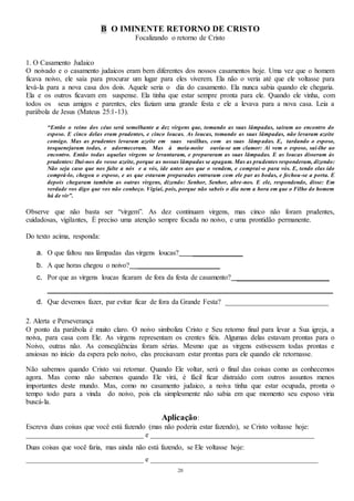 28
B O IMINENTE RETORNO DE CRISTO
Focalizando o retorno de Cristo
1. O Casamento Judaico
O noivado e o casamento judaicos eram bem diferentes dos nossos casamentos hoje. Uma vez que o homem
ficava noivo, ele saía para procurar um lugar para eles viverem. Ela não o veria até que ele voltasse para
levá-la para a nova casa dos dois. Aquele seria o dia do casamento. Ela nunca sabia quando ele chegaria.
Ela e os outros ficavam em suspense. Ela tinha que estar sempre pronta para ele. Quando ele vinha, com
todos os seus amigos e parentes, eles faziam uma grande festa e ele a levava para a nova casa. Leia a
parábola de Jesus (Mateus 25:1-13).
“Então o reino dos céus será semelhante a dez virgens que, tomando as suas lâmpadas, saíram ao encontro do
esposo. E cinco delas eram prudentes, e cinco loucas. As loucas, tomando as suas lâmpadas, não levaram azeite
consigo. Mas as prudentes levaram azeite em suas vasilhas, com as suas lâmpadas. E, tardando o esposo,
tosquenejaram todas, e adormeceram. Mas à meia-noite ouviu-se um clamor: Aí vem o esposo, saí-lhe ao
encontro. Então todas aquelas virgens se levantaram, e prepararam as suas lâmpadas. E as loucas disseram às
prudentes: Dai-nos do vosso azeite, porque as nossas lâmpadas se apagam. Mas as prudentes responderam, dizendo:
Não seja caso que nos falte a nós e a vós, ide antes aos que o vendem, e comprai-o para vós. E, tendo elas ido
comprá-lo, chegou o esposo, e as que estavam preparadas entraram com ele par as bodas, e fechou-se a porta. E
depois chegaram também as outras virgens, dizendo: Senhor, Senhor, abre-nos. E ele, respondendo, disse: Em
verdade vos digo que vos não conheço. Vigiai, pois, porque não sabeis o dia nem a hora em que o Filho do homem
há de vir”.
Observe que não basta ser “virgem”. As dez continuam virgens, mas cinco não foram prudentes,
cuidadosas, vigilantes, É preciso uma atenção sempre focada no noivo, e uma prontidão permanente.
Do texto acima, responda:
a. O que faltou nas lâmpadas das virgens loucas? ______________
b. A que horas chegou o noivo? _______________________
c. Por que as virgens loucas ficaram de fora da festa de casamento? __________________________
________________________________________________________________________________
d. Que devemos fazer, par evitar ficar de fora da Grande Festa? _____________________________
2. Alerta e Perseverança
O ponto da parábola é muito claro. O noivo simboliza Cristo e Seu retorno final para levar a Sua igreja, a
noiva, para casa com Ele. As virgens representam os crentes fiéis. Algumas delas estavam prontas para o
Noivo, outras não. As conseqüências foram sérias. Mesmo que as virgens estivessem todas prontas e
ansiosas no início da espera pelo noivo, elas precisavam estar prontas para ele quando ele retornasse.
Não sabemos quando Cristo vai retornar. Quando Ele voltar, será o final das coisas como as conhecemos
agora. Mas como não sabemos quando Ele virá, é fácil ficar distraído com outros assuntos menos
importantes deste mundo. Mas, como no casamento judaico, a noiva tinha que estar ocupada, pronta o
tempo todo para a vinda do noivo, pois ela simplesmente não sabia em que momento seu esposo viria
buscá-la.
Aplicação:
Escreva duas coisas que você está fazendo (mas não poderia estar fazendo), se Cristo voltasse hoje:
_________________________________ e ______________________________________________
Duas coisas que você faria, mas ainda não está fazendo, se Ele voltasse hoje:
_________________________________ e _______________________________________________
 