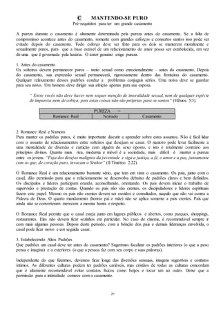 29
C MANTENDO-SE PURO
Pré-requisitos para ter um grande casamento
A pureza durante o casamento é altamente determinada pela pureza antes do casamento. Se a falta de
compromisso acontece antes do casamento, somente com grandes esforços e consertos santos isso pode ser
evitado depois do casamento. Todo esforço deve ser feito para os dois se manterem moralmente e
sexualmente puros, para que a base estável de um relacionamento de amor possa ser estabelecida, em vez
de uma que é governada pela luxúria. O amor genuíno exige pureza.
1. Antes do casamento
Os solteiros devem permanecer puros – tanto sexual como emocionalmente – antes do casamento. Depois
do casamento, sua expressão sexual permanecerá, rigorosamente dentro das fronteiras do casamento.
Qualquer relaxamento desses padrões conduz a problemas conjugais sérios. Uma noiva deve se guardar
para seu noivo. Um homem deve dirigir sua afeição apenas para sua esposa.
“ Entre vocês não deve haver nem sequer menção de imoralidade sexual, nem de qualquer espécie
de impureza nem de cobiça; pois estas coisas não são próprias para os santos” (Efésios 5:3).
PUREZA =
Romance Real Noivado Casamento
2. Romance Real e Namoro
Para manter os padrões puros, é muito importante discutir e aprender sobre estes assuntos. Não é fácil lidar
com o assunto de relacionamentos entre solteiros que desejam se casar. O namoro pode levar facilmente a
uma mentalidade de diversão e curtição com alguém do sexo oposto, e isto é totalmente contrário aos
princípios divinos. Quanto mais rica, moderna e móvel é a sociedade, mais difícil é manter a pureza
entre os jovens. “Fuja dos desejos malignos da juventude e siga a justiça, a fé, o amor e a paz, juntamente
com os que, de coração puro, invocam o Senhor” (II Timóteo 2:22).
O Romance Real é um relacionamento bastante sério, que tem em vista o casamento. Os pais, junto com o
casal, dão permissão para que o relacionamento se desenvolva debaixo de padrões claros e bem definidos.
Os discípulos e líderes participam orando, aconselhando, orientando. Os pais devem iniciar o trabalho de
supervisão e prestação de contas. Quando os pais não são crentes, os discipuladores e líderes espirituais
fazem este papel. Mesmo os pais não crentes devem ser ouvidos e consultados, naquilo que não vai contra a
Palavra de Deus. O quarto mandamento (honrar pai e mãe) não se aplica somente a pais crentes. Pais que
ainda não se converteram merecem a mesma honra e respeito.
O Romance Real permite que o casal esteja junto em lugares públicos e abertos, como parques, shoppings,
restaurantes. Eles não devem ficar sozinhos em particular. No caso de cinema, é recomendável sempre ir
com mais algumas pessoas. Depois deste período, com a bênção dos pais e demais lideranças envolvida, o
casal pode ficar noivo e em seguida casar.
3. Estabelecendo Altos Padrões
Que padrões um casal deve ter antes do casamento? Sugerimos focalizar os padrões interiores (o que a peso
pensa e imagina) e o exteriores (o que a pessoa faz com seu corpo e suas palavras).
Independente do que fizermos, devemos ficar longe das diversões sensuais, imagens sugestivas e contatos
íntimos. As diferentes culturas podem ter padrões cariáveis, mas cristãos de todas as culturas concordam
que é altamente recomendável evitar contatos físicos como beijos e tocar um ao outro. Deixe que a
permissão para a intimidade comece com o casamento.
 