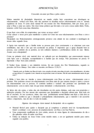 3
APRESENTAÇÃO
Crescendo em amor por Deus e pelos outros
Muitos materiais de discipulado disponíveis no mundo cristão hoje concentram sua abordagem no
relacionamento vertical com Deus, mas não mostram ou desafiam nossos relacionamentos com os demais
seguidores de Jesus. O cerne deste manual PE um resumo dos Dez Mandamentos, feito por Jesus, que é
amar a Deus e amar aos outros. São doze temas práticos que têm tudo a ver com o nosso andar diário. Neles,
tentamos cobrir bem essas duas dimensões.
O que fazer com a falta de compromisso que vemos ao nosso redor?
Como educar o nosso povo para manifestar o caráter de Cristo nos seus relacionamentos com Deus e com o
próximo?
Discipulado nos Relacionamentos estrategicamente promove esta atitude de nos conduzir à modelagem de
nossas vidas segundo Jesus.
A Igreja tem esperado que a família treine as pessoas para viver corretamente e se relacionar com seus
semelhantes, mas não é isto que tem acontecido na prática. É imperativo que a igreja discipule bem as
pessoas, caso contrário ela as perderá, ou terá soldados imaturos e problemáticos dentro de suas fileiras.
Avante com o discipulado!
Como no primeiro nível, este material deve ser aplicado por um discipulador, que amorosamente repasse
cada lição com o discípulo, acompanhando-o à medida que ele avança. Não precisamos ter pressa. O
importante é fixar bem cada conteúdo.
O Senhor Jesus, durante o seu ministério terreno, fez um resumo dos Dez Mandamentos, segundo os
preceitos da Nova Aliança. Este relato se encontra em Marcos 12:30,31:
“Amarás, pois, ao Senhor teu Deus de todo o teu coração, de toda a tua alma, de todo o teu entendimento e de todas
as tuas forças. E o segundo é este: Amarás ao teu próximo como a ti mesmo. Não há outro mandamento maior do que
estes”.
A Bíblia é bem clara ao vincular o nosso relacionamento com Deus ao nosso relacionamento com o
próximo. Não podemos crescer em relacionamento com Deus mais do que estamos desejos e aptos a crescer
em relacionamento com as pessoas. O contrário também é verdade: não podemos nos aprofundar em
relacionamento com os outros mais do que temos intimidade e relacionamento com Deus.
As lições não são curtas, e todas elas são desenhadas em três partes distintas, cada uma com propósitos e
aplicações próprios. Por isso mesmo não esperamos que discipulador e discípulo cubram uma lição toda em
um só encontro. Se isso acontecer, ótimo, mas seria perfeitamente normal finalizar uma lição a cada dois ou
três encontros. Lembre-se que o discípulo é principalmente relacionamento, que o material é um acessório
valioso e importante, mas ele não é o todo da reunião.
Algumas das vantagens deste manual de discipulado são as seguintes:
 Material flexível para ajudar o discípulo que já completou o primeiro nível do Acompanhamento
Inicial a continuar o seu processo de amadurecimento em Deus e em Sua Palavra;
 Uma compreensão equilibrada do viver cristão, através de várias figuras de relacionamentos do dia a
dia aplicadas esfera do andar com Deus;
 Ênfase na imitação de Jesus Cristo como modelo maior, e em ser igualmente modelo para outros
segundo esse padrão;
 