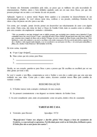 30
Os homens são fortemente controlados pela visão, ao passo que as mulheres são pela necessidade de
relacionamentos. Padrões claros e bem definidos ajudarão cada um em suas áreas fracas, par que eles
possam proteger um ao outro e a si mesmo de cair em pecado.
Aplicação: Agarre-se à pureza moral. Regras fortes ajudam a se concentrar no desenvolvimento de um
relacionamento genuíno. Se você relaxou nesta área, confesse o seu pecado, estabeleça fronteiras bem
claras e faça da pureza um alvo para a sua vida.
Um crente, por exemplo, jamais deveria pensar em desenvolver um relacionamento de amor com alguém
não crente. Outra coisa, não deixe de fazer a Classe da Família Cristã, tanto os casados como os solteiros,
pois estes assuntos são amplamente ensinados e debatidos.
“Não vos prendais a um jugo desigual com os infiéis; porque, que sociedade tem a justiça com a injustiça? E que
comunhão tem a luz com as trevas? E que concórdia há entre Cristo e Belial? Ou que parte tem o fiel com o infiel? E
que consenso tem o templo de Deus com os ídolos? Porque vós sois o templo de Deus vivente, como Deus disse: Neles
habitarei, e entre eles andarei; e eu serei o seu Deus e eles serão o meu povo. Por isso saí do meio deles, e apartai -vos,
diz o Senhor; e não toqueis nada imundo, e eu vos receberei; e eu serei para vós Pai, e vós sereis para mim filhos e
filhas, diz o Senhor Todo-Poderoso” (II Coríntios 6:14-18).
Do texto acima, responda:
a. O que é jugo desigual? ________________________________________________________
b. Duas coisas que nós somos para Deus:
1. _____________________________________
2. ___________________________________ .
Decida, no seu coração, guardar-se para Deus e para a pessoa que Ele escolheu ou escolherá par ser sua
alma gêmea por toda a vida.
Se você é casado e tem filhos, comprometa-se com o Senhor e com eles a cuidar para que esta seja uma
realidade nas suas vidas. Como pais e mães santos, devemos conduzir nossos filhos pelo caminho da
verdade e retidão.
RESUMO DA LIÇÃO
A. O Senhor merece toda a atenção e dedicação do meu coração.
B. Eu pensarei constantemente e me alegrarei no retorno iminente do Senhor Jesus.
C. Eu serei sexualmente puro, tanto em pensamento como em ações, dentro e fora do casamento.
TAREFAS DE CASA
 Versículos para Decorar: Apocalipse 19:7,8
“Regozije-mos! Vamos nos alegrar e dar-lhe glória! Pois chegou a hora do casamento do
Cordeiro, e a sua noiva já se aprontou. Foi-lhe dado para vestir-se de linho fino, brilhante e puro.
O linho fino são os atos justos dos santos”.
 