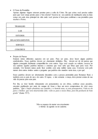 31
 O Teste da Prontidão
Apenas algumas virgens estavam prontas para a volta de Cristo. De que coisas você precisa cuidar
para que você esteja pronto para o Seu retorno? Escreva no seu caderno de meditações uma ou duas
coisas em cada área principal da vida onde você precisa ir bem para confirmar a sua prontidão para
receber o Noivo.
TRABALHO
LAR
ESTUDOS
RELACIONAMENTOS
SERVIÇO
COM DEUS
 Projeto de Pureza
Existem vários diferentes aspectos em ser puro. Para ser puro, deve haver alguns padrões
estabelecidos. Esses padrões devem ser claramente definidos. Eles devem ser de tal pureza que
alguém conseguirá facilmente compartilhá-los com outros. Seja você casado ou solteiro, escreva no
seu caderno aqueles padrões internos e externos que você sabe que Deus quer para você. Por
exemplo, Um homem nunca pode ficar sozinho com uma mulher numa casa. Converse com pelo
menos dois outros irmãos santos e pergunte que padrões eles mantêm nesta área, e por quê.
Esses padrões devem ser abertamente discutidos com a pessoa pretendida para Romance Real, e
também com os pais de um e de outro. O rapaz, e não somente a moça, deve prestar contas de sua
vida de pureza para seus pais.
Por fim, se tiver havido relaxamento em pensamentos ou em obras, confesse esses pecados,
encontre purificação por meio do sangue de Jesus e faça um novo compromisso de viver esses
padrões. “Que o ímpio abandone seu caminho, e o homem mau, os seus pensamentos. Volte-se ele
para o Senhor, que terá misericórdia dele; volte-se para o nosso Deus, pois Ele perdoará de bom
grado” (Isaias 55:7).
Não se esqueça de anotar seu crescimento
e vitórias na agenda ou no caderno.
 