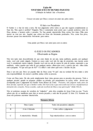 32
Lição 06
VIVENDO EM UM MUNDO INJUSTO
A Relação de Judicial Juiz x Pecadores
Crescer em amor por Deus e crescer em amor uns pelos outros
O Juiz e os Pecadores
O Senhor é o Juiz de toda a terra. Ele traz julgamento sobre todos os que não seguem completamente as
Suas leis. Mas quem é perfeito? Ninguém. Mas é exatamente neste ponto que o grande poderoso amor de
Deus alcança o homem caído e pecador. Na Sua grande misericórdia Deus enviou Seu único Filho para
morrer na cruz por nós. Aqueles que crêem em Jesus são livremente perdoados. Nós, como Seu povo,
devemos passar esta misericórdia livremente para outros.
Uma paixão por Deus e um amor para com os outros
O JUIZ E OS PECADORES
Observando as Regras
Não tem nada mais desconfortante do que estar diante de um juiz, numa audiência, quando, por qualquer
razão, você está sendo julgado. Existem os casos onde você não fez algo de propósito, mas mesmo assim
você é considerado menos culpado. Quando você está na sala de espera de uma de justiça, esperando a sua
audiência, todos aqueles que estão lá, por qualquer motivo, olham para você, e parece que nos olhos deles
está a pergunta: “O que será que ele fez?” E o difícil é não saber qual será a decisão do juiz.
Deus é um reto juiz. Deve ser popular falar de Deus como “O juiz”, mas na verdade Ele leva muito a sério
esta responsabilidade de exercer a perfeita justiça sobre as pessoas.
Como um Deus justo, Ele não pode simplesmente fazer vistas grossas para os pecados das pessoas. Todo e
qualquer pecado, grande ou pequeno, público ou privado, por pensamentos ou ações, todos devem nos
acompanhar para o julgamento do Grande Trono Branco de Cristo. “Portanto, não julguem nada antes da
hora devida; esperem até que o Senhor venha. Ele trará à luz o que está oculto nas trevas e manifestará as
intenções dos corações. Nessa ocasião, cada um receberá de Deus a sua aprovação” (João 14:2,3).
Não só podemos escapar do veredicto de “culpados” pela obra completa de Jesus Cristo na cruz. “Vocês
sabem que ele se manifestou para tirar os nossos pecados, e nele não há pecado” (I João 3:5). Somente em
Jesus nós podemos encontrar misericórdia.
Nossos Alvos
A Deus é justo Todos são pecadores culpados
B A ira é Liberada Cristo sofreu o julgamento
C A misericórdia Abunda Seja misericordioso com os outros
 