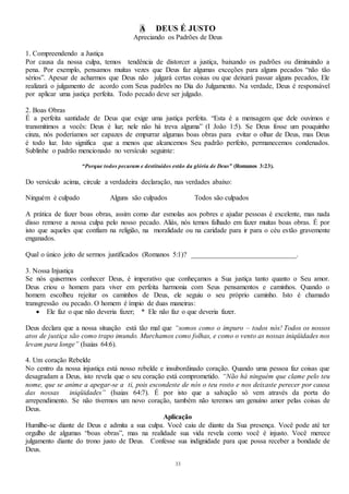 33
A DEUS É JUSTO
Apreciando os Padrões de Deus
1. Compreendendo a Justiça
Por causa da nossa culpa, temos tendência de distorcer a justiça, baixando os padrões ou diminuindo a
pena. Por exemplo, pensamos muitas vezes que Deus faz algumas exceções para alguns pecados “não tão
sérios”. Apesar de acharmos que Deus não julgará certas coisas ou que deixará passar alguns pecados, Ele
realizará o julgamento de acordo com Seus padrões no Dia do Julgamento. Na verdade, Deus é responsável
por aplicar uma justiça perfeita. Todo pecado deve ser julgado.
2. Boas Obras
É a perfeita santidade de Deus que exige uma justiça perfeita. “Esta é a mensagem que dele ouvimos e
transmitimos a vocês: Deus é luz; nele não há treva alguma” (I João 1:5). Se Deus fosse um pouquinho
cinza, nós poderíamos ser capazes de empurrar algumas boas obras para evitar o olhar de Deus, mas Deus
é todo luz. Isto significa que a menos que alcancemos Seu padrão perfeito, permanecemos condenados.
Sublinhe o padrão mencionado no versículo seguinte:
“Porque todos pecaram e destituídos estão da glória de Deus” (Romanos 3:23).
Do versículo acima, circule a verdadeira declaração, nas verdades abaixo:
Ninguém é culpado Alguns são culpados Todos são culpados
A prática de fazer boas obras, assim como dar esmolas aos pobres e ajudar pessoas é excelente, mas nada
disso remove a nossa culpa pelo nosso pecado. Aliás, nós temos falhado em fazer muitas boas obras. É por
isto que aqueles que confiam na religião, na moralidade ou na caridade para ir para o céu estão gravemente
enganados.
Qual o único jeito de sermos justificados (Romanos 5:1)? ______________________________.
3. Nossa Injustiça
Se nós quisermos conhecer Deus, é imperativo que conheçamos a Sua justiça tanto quanto o Seu amor.
Deus criou o homem para viver em perfeita harmonia com Seus pensamentos e caminhos. Quando o
homem escolheu rejeitar os caminhos de Deus, ele seguiu o seu próprio caminho. Isto é chamado
transgressão ou pecado. O homem é ímpio de duas maneiras:
 Ele faz o que não deveria fazer; * Ele não faz o que deveria fazer.
Deus declara que a nossa situação está tão mal que “somos como o impuro – todos nós! Todos os nossos
atos de justiça são como trapo imundo. Murchamos como folhas, e como o vento as nossas iniqüidades nos
levam para longe” (Isaias 64:6).
4. Um coração Rebelde
No centro da nossa injustiça está nosso rebelde e insubordinado coração. Quando uma pessoa faz coisas que
desagradam a Deus, isto revela que o seu coração está comprometido. “Não há ninguém que clame pelo teu
nome, que se anime a apegar-se a ti, pois escondeste de nós o teu rosto e nos deixaste perecer por causa
das nossas iniqüidades” (Isaias 64:7). É por isto que a salvação só vem através da porta do
arrependimento. Se não tivermos um novo coração, também não teremos um genuíno amor pelas coisas de
Deus.
Aplicação
Humilhe-se diante de Deus e admita a sua culpa. Você caiu de diante da Sua presença. Você pode até ter
orgulho de algumas “boas obras”, mas na realidade sua vida revela como você é injusto. Você merece
julgamento diante do trono justo de Deus. Confesse sua indignidade para que possa receber a bondade de
Deus.
 