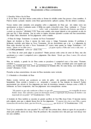 34
B A IRA LIBERADA
Respondendo a Deus corretamente
1. Questões Sobre a Ira de Deus
A ira de Deus é um furor intenso contra todas as formas de rebelião contra Sua pessoa e Seus caminhos. A
Palavra mostra a própria maneira como Deus agressivamente aplicará a justiça. Ele não aliviará a sentença.
Nossas mentes estão saturadas com perguntas sobre o julgamento de Deus que nós muitas vezes nos
questionamos se deus é realmente assim. A Bíblia nos ajuda a descobrir como Deus realmente é. “Porque
do céu se manifesta a _____________ sobre toda a impiedade e injustiça dos homens, que detêm a
verdade em injustiça” (Romanos 1:18). Num certo sentido, nem sequer importa se nós gostamos ou não do
jeito que Ele é. Deus derrama Sua ira sobre os ímpios; devemos aprender a aceitar esta Sua característica.
Ele sempre falou claramente do Seu julgamento sobre o mundo.
. O Deus do Antigo Testamento é o mesmo do Novo Testamento?
Alguns até duvidam se Deus é mesmo tão irado como o Antigo Testamento declara. O problema é
facilmente resolvido pela leitura no Novo Testamento. Ali nós descobrimos que a ira e o julgamento de
Deus estão descritos em todo o Novo Testamento (37 vezes), tanto quanto no Antigo Testamento ( 147
vezes). “Quem crê no filho tem a ______________ ; já quem rejeita o Filho não verá a vida, mas a
ira de Deus permanece sobre ele” (João 3:36).
. Um Deus de amor pode julgar os pecadores? Muitas pessoas estão certas do amor de Deus, mas elas
questionam se o amor é compatível com o julgamento. Elas dizem: “Desde que Deus é amor, Ele salvará
todo mundo”.
Mas, na verdade, a grande ira de Deus contra os pecadores é compatível com o Seu amor. “Portanto,
considere a ________________ e a _______________ de Deus: severidade para com aqueles que
caíram, mas bondade para você, desde que permaneça na bondade dEle. De outra forma, você também será
cortado” (Romanos 11:22).
Preencha as duas características do amor de Deus mostradas neste versículo.
2. A Bondade e a Severidade de Deus
Muitos eventos terríveis que acontecem ao redor do globo são genuínas advertências de Deus à
humanidade. Deus convida o homem a se arrepender e escapar de Sua iminente ira intensa.O Senhor
graciosamente nos adverte de Seu julgamento por meio de terremotos, tsunamis e doenças como a AIDS. O
sofrimento na Terra é temporário, mas Seu julgamento tem conseqüências eternas.
“Ele punirá os que não conhecem a Deus e os que não _________________ ao evangelho do nosso
Senhor Jesus. Eles sofrerão a pena de destruição eterna, a separação da presença do Senhor e da
majestade do seu poder” (II Tessalonicenses 1:8,9).
A bondade de Deus também se encontra no grande sacrifício de Seu Filho Jesus Cristo. O inocente morreu
pelo culpado, para que o culpado ficasse livre de Seu julgamento. “E esperar dos céus a seu Filho, a quem
ressuscitou dos mortos: Jesus, que nos livra da ___________ que há de vir” (I Tessalonicenses 1:10).
Aplicação:
Você já se arrependeu dos seus pecados? Se você não tem certeza disso, afasta-se agora do seu pecado e
clame pelo perdão através de Jesus. Deus lhe perdoará e lhe concederá nova vida para que você deseje viver
nos seus caminhos.
 
