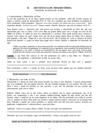 35
C ABUNDÂNCIA DE MISERICÓRDIA
Desfrutando da misericórdia de Deus
1. Compreendendo a Misericórdia de Deus
Se nós não gostarmos da ira de Deus, aquela semente de Sua santidade, então não seremos capazes de
captar o conceito crucial da misericórdia.18:21-35. Este foi o problema que Jesus identificou na parábola do
Servo Intolerante. Pedro perguntou: “Quantas vezes devo perdoar um irmão que peca contra mim?” Jesus
respondeu dizendo: setenta vezes sete”. Vamos resumir a história ilustrativa que está em Mateus 18:21-35.
Jesus ilustrou como é impossível para uma pessoa que recebeu a misericórdia de Deus não agir com
misericórdia para com os outros. Certo cervo tinha um grande débito para com o rei,algo em torno de dez
milhões de dólares. O senhor da terra teve misericórdia e o perdoou. Mas aquele homem saiu e começou a
arrancar cada centavo de outro colega servo que lhe devia apenas alguns meses de salário. Ele o apertou
pela garganta, e lhe disse: “Pague-me o que você me deve!” Ele foi incapaz de ouvir os clamores do pobre
homem por piedade e o jogou na prisão para pagar toda a dívida. Quando o enfurecido rei descobriu, ele
agiu:
“Então o seu senhor, chamando-o à sua presença, disse-lhe: servo malvado, perdoei-te toda aquela dívida,porque me
suplicaste. Não devias tu, igualmente, ter compaixão do teu companheiro, como eu também tive misericórdia de ti?
E, indignado, o seu senhor o entregou aos atormentadores, até que pagasse tudo o que devia. Assim vos fará,
também, meu Pai celestial, se do coração não perdoardes, cada um a seu irmão, as suas ofensas” (Mateus 18:32-35).
Sublinhe o que Deus fará conosco se nós não perdoamos aos outros a suas faltas. Ao bloquear a
misericórdia, nós impedimos a misericórdia de fluir em nossas vidas.
Ainda no texto acima, o que o primeiro servo perdoado deveria ter feito com o segundo?
_____________________________________________________________
Para recebermos o amor e o perdão de Deus, como devemos tratar aqueles que nos ofendem (devem)?
___________________________________________________
Receba misericórdia Seja misericordioso
2. Misericórdia é um Estilo de Vida
Misericórdia é o desejo de tratar uma pessoa levando em conta as suas fraquezas. A pessoa misericordiosa
age com compaixão. Ela não guarda rancores. Ela não hospeda amargura no seu coração. Ela sabe como
Deus é bom e gentil em perdoar os seus pecados, e por isso ela determina em seu coração agir
amorosamente para com os outros.
Reflexão: Muitas vezes, nós só não somos críticos ou radicais com os outros externamente, mas, lá de
dentro, nos comparamos a eles e nos achamos melhores.Quando alguém faz algo errado, que nós não
fazemos, temos a tendência de nos auto-elogiarmos lá no íntimo. Mas nós precisamos nos avaliar de acordo
com os padrões de Deus. Deus pode nos mostrar o quanto estamos errados, e isto pode ser um choque bem
forte. Sabendo o quanto não somos perfeitos, e o quanto Deus tem sido bom para conosco, devemos ser
igualmente compreensivos e misericordiosos para com todos.
Aplicação: Escreva no espaço abaixo a última vez que você agiu com misericórdia:
__________________________________________________________________________
Determine que você vai começar a agir com misericórdia. Comece com aqueles perto de você.
Aquele que é alcançado em meio à sua indignidade, vai agir com compaixão para com os outros.
 