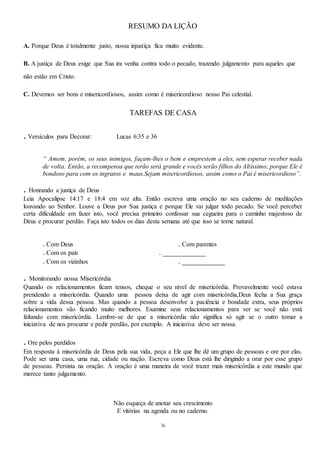 36
RESUMO DA LIÇÃO
A. Porque Deus é totalmente justo, nossa injustiça fica muito evidente.
B. A justiça de Deus exige que Sua ira venha contra todo o pecado, trazendo julgamento para aqueles que
não estão em Cristo.
C. Devemos ser bons e misericordiosos, assim como é misericordioso nosso Pai celestial.
TAREFAS DE CASA
. Versículos para Decorar: Lucas 6:35 e 36
“ Amem, porém, os seus inimigos, façam-lhes o bem e emprestem a eles, sem esperar receber nada
de volta. Então, a recompensa que terão será grande e vocês serão filhos do Altíssimo, porque Ele é
bondoso para com os ingratos e maus.Sejam misericordiosos, assim como o Pai é misericordioso”.
. Honrando a justiça de Deus
Leia Apocalipse 14:17 e 18:4 em voz alta. Então escreva uma oração no seu caderno de meditações
louvando ao Senhor. Louve a Deus por Sua justiça e porque Ele vai julgar todo pecado. Se você perceber
certa dificuldade em fazer isto, você precisa primeiro confessar sua cegueira para o caminho majestoso de
Deus e procurar perdão. Faça isto todos os dias desta semana até que isso se torne natural.
. Com Deus . Com parentes
. Com os pais . ___________
. Com os vizinhos . ___________
. Monitorando nossa Misericórdia
Quando os relacionamentos ficam tensos, cheque o seu nível de misericórdia. Provavelmente você estava
prendendo a misericórdia. Quando uma pessoa deixa de agir com misericórdia,Deus fecha a Sua graça
sobre a vida dessa pessoa. Mas quando a pessoa desenvolve a paciência e bondade extra, seus próprios
relacionamentos vão ficando muito melhores. Examine seus relacionamentos para ver se você não está
faltando com misericórdia. Lembre-se de que a misericórdia não significa só agir se o outro tomar a
iniciativa de nos procurar e pedir perdão, por exemplo. A iniciativa deve ser nossa.
. Ore pelos perdidos
Em resposta à misericórdia de Deus pela sua vida, peça a Ele que lhe dê um grupo de pessoas e ore por elas.
Pode ser uma casa, uma rua, cidade ou nação. Escreva como Deus está lhe dirigindo a orar por esse grupo
de pessoas. Persista na oração. A oração é uma maneira de você trazer mais misericórdia a este mundo que
merece tanto julgamento.
Não esqueça de anotar seu crescimento
E vitórias na agenda ou no caderno.
 