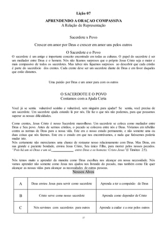 37
Lição 07
APRENDENDO A ORAÇAO COMPASSIVA
A Relação de Representação
Sacerdote x Povo
Crescer em amor por Deus e crescer em amor uns pelos outros
O Sacerdote e o Povo
O sacerdote é um antigo e importante conceito encontrado em todas as culturas. O papel do sacerdote é ser
um mediador entre Deus e o homem. Nós não ficamos surpresos que o próprio Jesus Cristo seja o maior e
mais compassivo de todos os sacerdotes. Mas talvez nós fiquemos surpresos ao descobrir que cada cristão
é parte do sacerdócio dos crentes. Cada crente deve ser um sacerdote diante de Deus e em favor daqueles
que estão distantes.
Uma paixão por Deus e um amor para com os outros
O SACERDOTE E O POVO
Contamos com a Ajuda Certa
Você já se sentiu vulnerável sozinho e vulnerável, sem ninguém para ajudar? Se sentiu, você precisa de
um sacerdote. Um sacerdote ajuda estando lá por nós. Ele faz o que nós não podemos, para que possamos
superar as nossas dificuldades.
Como crentes, Jesus Cristo é nosso Sacerdote maravilhoso. Um sacerdote se coloca como mediador entre
Deus e Seu povo. Antes de sermos cristãos, o pecado se colocava entre nós e Deus. Vivíamos em rebelião
contra as normas de Deus para a nossa vida. Este era o nosso estado permanente, e não somente uma ou
duas coisas que nós fizemos. Este era o estado em que nos encontrávamos, e nada que fizéssemos poderia
mudar isto.
Nós certamente não merecíamos uma chance de restaurar nosso relacionamento com Deus. Mas Deus, em
sua grande e paciente bondade, enviou Jesus Cristo, Seu único Filho, para morrer pelos nossos pecados.
“Pois há um só Deus e um só ____________ entre Deus e os homens: Cristo Jesus”(I Timóteo 2:5).
Nós temos muito a aprender da maneira como Deus escolheu nos alcançar em nossa necessidade. Nós
vamos aprender não somente como Jesus nos ajudou nos livrando do pecado, mas também como Ele quer
alcançar as nossas vidas para alcançar as necessidades de outras pessoas.
Nossos Alvos
A Deus enviou Jesus para servir como sacerdote Aprenda a ter a compaixão de Deus
B Cristo serve como nosso sacerdote Aprenda como depender de Cristo
C Nós servimos com sacerdotes para outros Aprenda a cuidar e a orar pelos outros
 