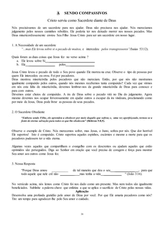 38
A SENDO COMPASSIVOS
Cristo serviu como Sacerdote diante de Deus
Nós precisávamos de um sacerdote para nos ajudar. Deus não precisava nos ajudar. Nós merecíamos
julgamento pelos nossos caminhos rebeldes. Ele poderia ter nos deixado morrer nos nossos pecados. Mas
Deus misericordiosamente enviou Seu Filho Jesus Cristo para ser um sacerdote em nosso lugar.
1. A Necessidade de um sacerdote
“...mas Ele levou sobre si o pecado de muitos, e intercedeu pelos transgressores”(Isaias 53:12).
Quais foram as duas coisas que Jesus fez no verso acima ?
a. Ele levou sobre Si ____________________________
b. Ele ________________ pelos _______________
Jesus Cristo levou o pecado de todo o Seu povo quando Ele morreu na cruz. Observe o tipo de pessoas por
quem Ele intercedeu ou orou. Foi por pecadores.
Deus mostrou misericórdia pelos pecadores que não mereciam. Então, por que nós não mostramos
igualmente compaixão pelos outros, quando nós mesmos recebemos tanta compaixão? Cada vez que virmos
em nós esta falta de misericórdia, devemos lembrar-nos da grande misericórdia de Deus para conosco e
para com outros.
Devemos estar cheios de compaixão. A ira de Deus sobre o pecado virá no Dia do julgamento. Agora
mesmo devemos nos ocupar fervorosamente em ajudar outros a escapar da ira vindoura, proclamando como
por meio de Jesus, Deus pode livrar as pessoas de seus pecados.
2. O Sacerdote Obediente
“Embora sendo Filho, ele aprendeu a obedecer por meio daquilo que sofreu; e, uma vez aperfeiçoado, tornou-se a
fonte de eterna salvação para todos os que lhe obedecem” (Hebreus 5:8,9).
Observe o exemplo de Cristo. Nós merecemos sofrer, mas Jesus, o Justo, sofreu por nós. Que dor horrível
Ele suportou! Isto é compaixão. Cristo suportou aqueles espinhos, escárnios e mesmo a morte para que os
pecadores pudessem ter a vida eterna.
Algumas vezes aqueles que compartilham o evangelho com os descrentes ou ajudam aqueles que estão
oprimidos são perseguidos. Diga ao Senhor em oração que você precisa de coragem e força para mostrar
Seu amor aos outros como Jesus fez.
3. Nossa Resposta
“Porque Deus amou __________ de tal maneira que deu o seu ____________ , para que
todo aquele que nele crê não _________ mas tenha a vida ___________ “ (João 3:16).
No versículo acima, nós lemos como Cristo foi nos dado como um presente. Mas nem todos são igualmente
beneficiados. Sublinhe a palavra-chave que enfatiza a que se aplica o sacrifício de Cristo pelas nossas vidas.
Aplicação
Desenvolva uma profunda gratidão pelo amor de Deus por você. Por que Ele amaria pecadores como nós?
Tire um tempo para agradecer-lhe pelo Seu amor e cuidado.
 