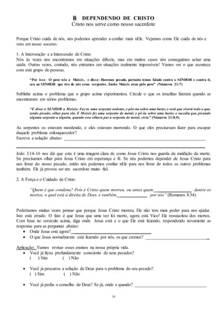 39
B DEPENDENDO DE CRISTO
Cristo nos serve como nosso sacerdote
Porque Cristo cuida de nós, nós podemos aprender a confiar mais nEle. Vejamos como Ele cuida de nós e
vem em nosso socorro.
1. A Intervenção e a Intercessão de Cristo
Nós às vezes nos encontramos em situações difíceis, mas em muitos casos nós conseguimos achar uma
saída. Outras vezes, contudo, nós entramos em situações realmente impossíveis! Vamos ver o que acontece
com este grupo de pessoas.
“Por isso O povo veio a Moisés, e disse: Havemos pecado, portanto temos falado contra o SENHOR e contra ti,
ora ao SENHOR que tire de nós estas serpentes. Então Moisés orou pelo povo” (Números 21:7)
Sublinhe acima o problema que o grupo acima experimentou. Circule o que os israelitas fizeram quando se
encontraram em sérios problemas.
“E disse o SENHOR a Moisés: Faz-te uma serpente ardente, e põe-na sobre uma haste; e será que viverá todo o que,
tendo picado, olhar para ela. E Moisés fez uma serpente de metal, e pô-la sobre uma haste; e sucedia que, picando
alguma serpente a alguém, quando esse olhava par a serpente de metal, vivia” (Números 21:8,9).
As serpentes os estavam mordendo, e eles estavam morrendo. O que eles precisavam fazer para escapar
daquele problema enlouquecedor?
Escreva a solução abaixo: _______________________________________________________________
____________________________________________________________________________________
João 3:14-16 nos diz que esta é uma imagem clara de como Jesus Cristo nos guarda da maldição da morte.
Só precisamos olhar para Jesus Cristo em esperança e fé. Se nós podemos depender de Jesus Cristo para
nos livrar do nosso pecado, então nós podemos confiar nEle para nos livrar de todos os outros problemas
também. Ele já provou ser um sacerdote muito fiel.
2. A Força e o Cuidado de Cristo
“Quem é que condena? Pois é Cristo quem morreu, ou antes quem _______________ dentre os
mortos, o qual está à direita de Deus, e também ____________ por nós” (Romanos 8:34).
Poderíamos muitas vezes pensar que porque Jesus Cristo morreu, Ele não tem mais poder para nos ajudar.
Isto está errado. O fato é que Jesus que uma vez foi morto, agora está Vico! Ele ressuscitou dos mortos.
Com base no versículo acima, diga onde Jesus está e o que Ele está fazendo, respondendo novamente as
respostas para as perguntas abaixo:
 Onde Jesus está agora? __________________________________
 O que Jesus normalmente está fazendo por nós, os que cremos? ___________________________ _
Aplicação: Vamos revisar esses ensinos na nossa própria vida.
 Você já ficou profundamente consciente de seus pecados?
( ) Sim ( ) Não
 Você já procurou a solução de Deus para o problema do seu pecado?
( ) Sim ( ) Não
 Você já pediu o conselho de Deus? Se já, onde e quando? ________________________________
 