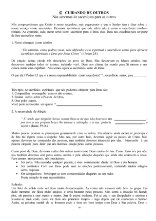 40
C CUIDANDO DE OUTROS
Nós servimos de sacerdotes para os outros
Nós compreendemos que Cristo é nosso sacerdote, mas esquecemos o que o Senhor tem a dizer sobre o
nosso serviço como sacerdotes. Devemos reconhecer que este ofício não é como o sacerdócio católico-
romano. Ao contrário, cada crente serve como sacerdote para o Deus vivo. Deus nos escolheu para ser parte
de Seu sacerdócio santo.
1. Nosso chamado como cristãos
“Vós também, como pedras vivas, sois edificados casa espiritual e sacerdócio santo, para oferecer
sacrifícios espirituais a Deus por Jesus Cristo” (I Pedro 2:5).
Da citação acima, circule três descrições do povo de Deus. Elas descrevem os líderes cristãos, mas
descrevem também todos os crentes, incluindo você. Deus nos chama do mundo para Si mesmo e nos
coloca numa casa espiritual. Nós somos agora o sacerdócio santo de Deus.
O que diz I Pedro 1:5 que é a nossa responsabilidade como sacerdotes? “...sacerdócio santo, para ________
_______________________________________________________
Três tipos de sacrifícios espirituais que nós podemos oferecer para Deus são:
1. Compartilhar o evangelho com os não crentes,
2. Ensinar outros sobre a Palavra de Deus,
3. Orar pelos outros,
Você pode acrescentar um quarto ? _____________________________
2. A necessidade de Afeição
“ E vendo que ninguém havia, maravilhou-se de que não houvesse um ____________________ :
por isso o seu próprio braço lhe trouxe a salvação, e a sua própria _________________ o
susteve (Isaias 59:16).
Muitas poucas pessoas se preocupam genuinamente com os outros. Um número ainda menor se preocupa e
de fato faz alguma coisa a respeito. Mas nós, por outro lado, devemos seguir os passos de Cristo. Não
apenas devemos ter compaixão das pessoas, mas também devemos interceder por elas. Intercessão é um
palavra elegante para dizer que nós fazemos oração pelas outras pessoas.
Como povo de Deus, devemos cuidar dos outros assim como Deus cuidou de nós. Como Jesus ora por nós,
nós também devemos orar pelos outros crentes e pela salvação daqueles que ainda não conhecem a Jesus.
Para sermos intercessores, nós precisamos:
 Ser puros: Não esconder qualquer pecado, e viver corretamente diante de Deus e dos homens.
 Ser confiantes: Crer que Deus pode usar as orações poderosamente, realizando muitos milagres
como resposta.
 Ser compassivos: Preocupar-se com as necessidade daqueles ao seu redor.
Preste atenção às suas necessidades.
Reflexão:
Um líder de célula certa vez ficou muito desencorajado. As coisas não estavam indo bem no grupo. Em
dado momento ele ficou muito ansioso, e orou bastante pelas pessoas. Mas como a situação foi ficando
pior, ele passou a orar menos e menos. Sua fé estava oscilante. Foi aí que o seu discipulador o exortou a
levantar-se mais cedo, como ele fazia nos primeiros tempos – logo depois que ele conhecera o Senhor.
Assim, na próxima manhã ele se levantou cedo e tirou um bom tempo com Deus e Sua palavra. Deus o
 