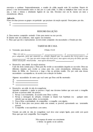 41
encorajou a continuar. Surpreendentemente, a reunião da célula naquela noite foi excelente. Depois ele
passou a orar fervorosamente todos os dias por si e pela célula. A célula se multiplicou duas vezes em um
ano, e toda a tristeza e abatimento fugiram de sua vida. Devemos orar em fé, mesmo em meio a
circunstâncias difíceis.
Aplicação
Pense em duas pessoas ou grupos em particular que precisam de oração especial. Orem juntos por eles.
 ___________________________________
 ___________________________________
RESUMO DA LIÇÃO
A. Deus mostrou compaixão enviando Cristo para morrer na cruz por nós.
B. Quanto mais nós confiamos, mais seguros nos tornamos.
C. Deus quer que nós o representemos na terra tendo compaixão dos necessitados e Orando por eles.
TAREFAS DE CASA
 Versículos para decorar: I Pedro 1:9,10
“Mas vós sois a _______________, o ___________________ , a ___________________ , o
povo adquirido, para que anuncieis as virtudes daquele que vos chamou das trevas para a sua
______________; vós, que em outro tempo não éreis povo, mas agora sois povo de Deus; que não
tínheis alcançado misericórdia , mas agora alcançastes __________________”.
 Desenvolva uma atitude de oração atenciosa
Cada dia desta semana peça a Deus para lhe revelar as necessidades daqueles ao seu redor. Deus usa
diferentes maneiras para revelar as coisas para nós, como circunstâncias, telefonemas, notícias,
leitura da Bíblia, etc. Escreva-as e traga a lista na próxima reunião. Ore por cada uma dessas
necessidades e acompanhe-as, de acordo com a direção do Senhor.
Algumas necessidades de outros que você sente que Deus está lhe mostrando:
a. _______________________
b. ________________________
c. ________________________
 Desenvolva um estilo de vida de evangelismo
Aprender compaixão e ajudar as pessoas é legal, mas devemos lembrar que sem ouvir o evangelho
de Jesus as pessoas ainda vão perecer.
1. Reveja o seu testemunho, de acordo como Deus o salvou.
2. Reveja a mensagem da salvação, revisando as Quatro Leis Espirituais (ou qualquer outro
método) que sua igreja utiliza ou recomenda.
3. Peça a Deus a oportunidade de compartilhar o evangelho com alguém.
4. Fale de Jesus para essa pessoa ainda esta semana, se possível, apresentando seu testemunho
pessoal.
5. Compartilhe a sua experiência com outros.
Vivendo um estilo de vida de evangelismo você deve estar sempre ligado, para sentir com quem
Deus quer que você compartilhe Seu evangelho.
Não esqueça de anotar seu crescimento
e vitórias na agenda ou no caderno.
 