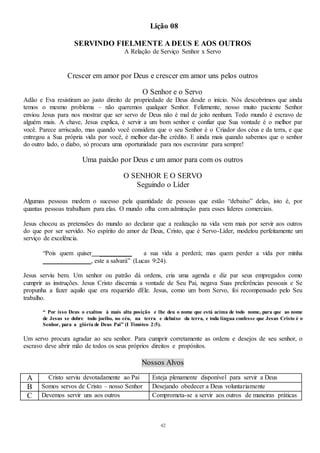 42
Lição 08
SERVINDO FIELMENTE A DEUS E AOS OUTROS
A Relação de Serviço Senhor x Servo
Crescer em amor por Deus e crescer em amor uns pelos outros
O Senhor e o Servo
Adão e Eva resistiram ao justo direito de propriedade de Deus desde o início. Nós descobrimos que ainda
temos o mesmo problema – não queremos qualquer Senhor. Felizmente, nosso muito paciente Senhor
enviou Jesus para nos mostrar que ser servo de Deus não é mal de jeito nenhum. Todo mundo é escravo de
alguém mais. A chave, Jesus explica, é servir a um bom senhor e confiar que Sua vontade é o melhor par
você. Parece arriscado, mas quando você considera que o seu Senhor é o Criador dos céus e da terra, e que
entregou a Sua própria vida por você, é melhor dar-lhe crédito. E ainda mais quando sabemos que o senhor
do outro lado, o diabo, só procura uma oportunidade para nos escravizar para sempre!
Uma paixão por Deus e um amor para com os outros
O SENHOR E O SERVO
Seguindo o Líder
Algumas pessoas medem o sucesso pela quantidade de pessoas que estão “debaixo” delas, isto é, por
quantas pessoas trabalham para elas. O mundo olha com admiração para esses líderes comerciais.
Jesus chocou as pretensões do mundo ao declarar que a realização na vida vem mais por servir aos outros
do que por ser servido. No espírito do amor de Deus, Cristo, que é Servo-Líder, modelou perfeitamente um
serviço de excelência.
“Pois quem quiser __________ a sua vida a perderá; mas quem perder a vida por minha
_______________, este a salvará” (Lucas 9:24).
Jesus serviu bem. Um senhor ou patrão dá ordens, cria uma agenda e diz par seus empregados como
cumprir as instruções. Jesus Cristo discernia a vontade de Seu Pai, negava Suas preferências pessoais e Se
propunha a fazer aquilo que era requerido dEle. Jesus, como um bom Servo, foi recompensado pelo Seu
trabalho.
“ Por isso Deus o exaltou à mais alta posição e lhe deu o nome que está acima de todo nome, para que ao nome
de Jesus se dobre todo joelho, no céu, na terra e debaixo da terra, e toda língua confesse que Jesus Cristo é o
Senhor, para a glória de Deus Pai” (I Timóteo 2:5).
Um servo procura agradar ao seu senhor. Para cumprir corretamente as ordens e desejos de seu senhor, o
escravo deve abrir mão de todos os seus próprios direitos e propósitos.
Nossos Alvos
A Cristo serviu devotadamente ao Pai Esteja plenamente disponível para servir a Deus
B Somos servos de Cristo – nosso Senhor Desejando obedecer a Deus voluntariamente
C Devemos servir uns aos outros Comprometa-se a servir aos outros de maneiras práticas
 