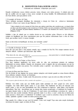 43
A DISPONÍVEIS PARA SERVIR A DEUS
Colocando-nos totalmente à disposição para servir
Quando reivindicamos nossos direitos pessoais, temos choques com outras pessoas. A solução para este
tipo de conflito está em seguir a Jesus, nosso exemplo de serviço humilde. Ele deliberadamente abriu mão
dos Seus direitos para que pudesse servir.
1. O exemplo de Serviço de Cristo
Talvez nenhuma passagem identifique tão claramente o desejo de Cristo de colocar-se inteiramente
disponível a Deus e aos outros do que Filipenses 2:5-8:
“ Seja a atitude de vocês a mesma de Cristo Jesus, que, embora sendo Deus, não considerou que o ser igual a Deus
era algo a que devia apegar-se; mas esvaziou-se a si mesmo. Vindo a ser servo, tornando-se semelhante aos homens.
E, sendo encontrado em forma humana, humilhou-se a si mesmo e foi obediente até à morte, e morte de cruz!”
(Filipenses 2:5-8)
Sublinhe o tipo de atitude que os cristãos devem ter nos versículos acima. Observe os três diferentes
estágios de humilhação que Jesus experimentou para que Ele pudesse efetivamente fazer a obra de Deus.
Jesus, que escolheu servir, é o nosso exemplo.
Quais os três níveis de humilhação de Jesus, nos versículos acima?
a. _________________________________________ b. __________________________________
c. _________________________________________
2. A Escolha de Serviços de Deus
Jesus não veio para fazer a Sua própria vontade, mas a vontade de Seu Pai. Nós sempre tentamos sair de
situações difíceis. Achamos que merecemos algo melhor.
“Pois desci do céu, não para fazer a ____________________ , mas para fazer a vontade daquele que
_____________________ “ (João 6:38).
3. Os Meios de Deus de Treinar os Seus Servos
Para fazer mudança significativa em nosso estilo de vida, nós precisamos primeiro de mudança
fundamental em nossas atitudes. Quando nós desejamos servir a alguém, não nos preocupamos em sair da
nossa rotina para ajudar essa pessoa. Nos versículos acima o apóstolo nos ordena ter a mesma disposição
que Jesus teve.
4. O teste de Deus para Seus Servos
Não há dúvida de que algumas das nossas maiores tentações será desistir quando as coisas ficarem difíceis.
Jesus enfrentou tentação extrema no Getsêmani.
Observe como Jesus lutou. E ainda assim Ele perseverou em fazer o que era certo aos olhos de Seu Pai!
“Pai, se queres, afasta de mim este cálice, contudo, não seja feita a _____________________, mas a tua” (Lucas 22:42)
Reflexão: Um irmão conta que sua família queria muito participar do show gospel de certo cantor
evangélico. Era muito difícil aquele cantor ir à sua cidade. Mas finalmente um show foi marcado com
aquele cantor, o que era uma oportunidade rara. Eles compraram os ingressos muito felizes, com bastante
antecedência. Mas eles descobriram que na mesma data estaria acontecendo a Conferência da Família na
sua igreja durante todos os dias de Conferência. O casal estava com problemas e precisava de ajuda, e
aquela seria uma ocasião tremenda. Mesmo querendo muito ir ao show, o casal crente deu os tickets para
outras pessoas e foram para a Conferência! O resultado é que o casal se converteu e hoje já são líderes de
células, ajudando a ganhar e cuidar de outras pessoas para Cristo.
Aplicação
Diga quando foi a última vez que você foi testado. Como você reagiu? Faça uma curta oração declarando
seu desejo de sempre seguir as ordens de Deus.
 